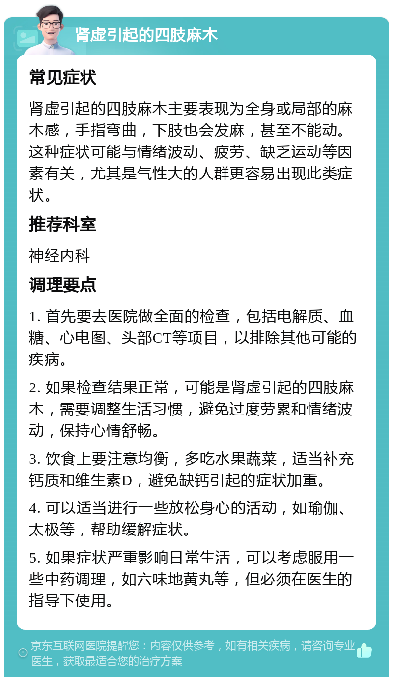 肾虚引起的四肢麻木 常见症状 肾虚引起的四肢麻木主要表现为全身或局部的麻木感，手指弯曲，下肢也会发麻，甚至不能动。这种症状可能与情绪波动、疲劳、缺乏运动等因素有关，尤其是气性大的人群更容易出现此类症状。 推荐科室 神经内科 调理要点 1. 首先要去医院做全面的检查，包括电解质、血糖、心电图、头部CT等项目，以排除其他可能的疾病。 2. 如果检查结果正常，可能是肾虚引起的四肢麻木，需要调整生活习惯，避免过度劳累和情绪波动，保持心情舒畅。 3. 饮食上要注意均衡，多吃水果蔬菜，适当补充钙质和维生素D，避免缺钙引起的症状加重。 4. 可以适当进行一些放松身心的活动，如瑜伽、太极等，帮助缓解症状。 5. 如果症状严重影响日常生活，可以考虑服用一些中药调理，如六味地黄丸等，但必须在医生的指导下使用。