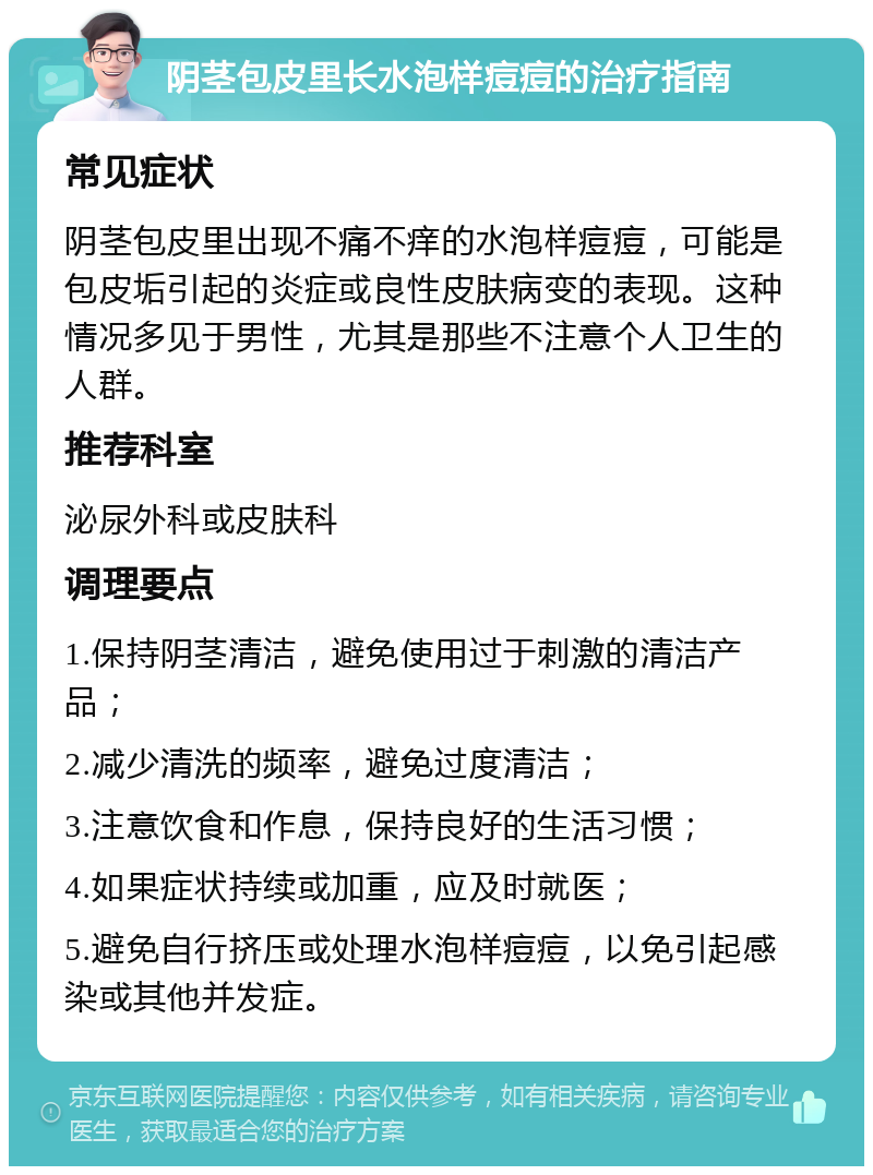 阴茎包皮里长水泡样痘痘的治疗指南 常见症状 阴茎包皮里出现不痛不痒的水泡样痘痘，可能是包皮垢引起的炎症或良性皮肤病变的表现。这种情况多见于男性，尤其是那些不注意个人卫生的人群。 推荐科室 泌尿外科或皮肤科 调理要点 1.保持阴茎清洁，避免使用过于刺激的清洁产品； 2.减少清洗的频率，避免过度清洁； 3.注意饮食和作息，保持良好的生活习惯； 4.如果症状持续或加重，应及时就医； 5.避免自行挤压或处理水泡样痘痘，以免引起感染或其他并发症。