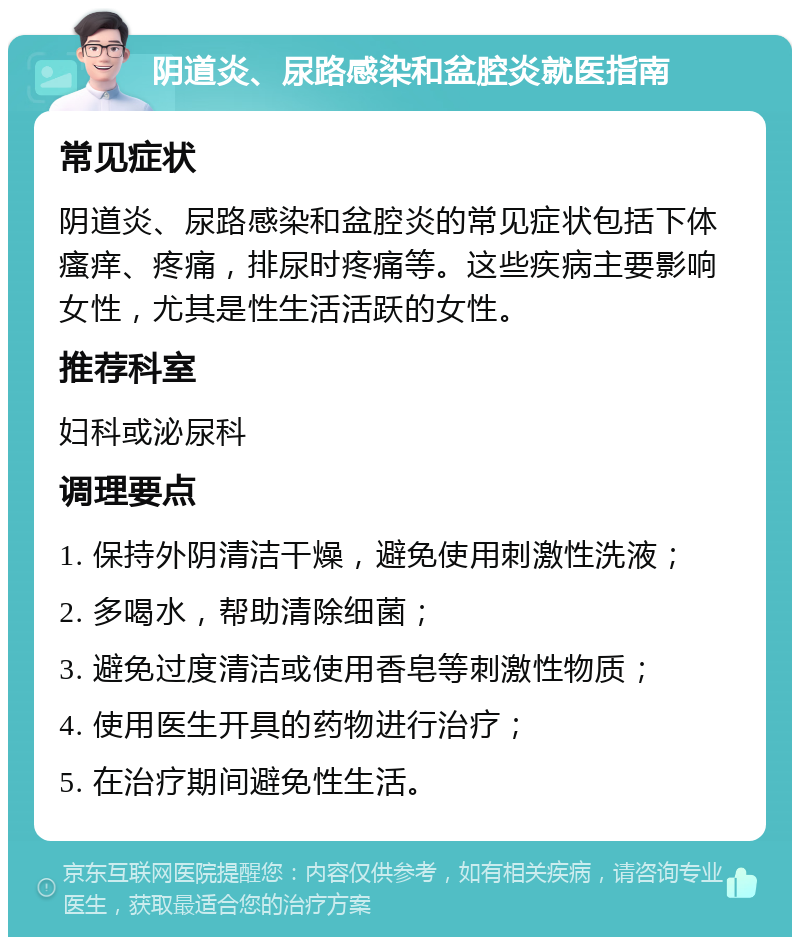 阴道炎、尿路感染和盆腔炎就医指南 常见症状 阴道炎、尿路感染和盆腔炎的常见症状包括下体瘙痒、疼痛，排尿时疼痛等。这些疾病主要影响女性，尤其是性生活活跃的女性。 推荐科室 妇科或泌尿科 调理要点 1. 保持外阴清洁干燥，避免使用刺激性洗液； 2. 多喝水，帮助清除细菌； 3. 避免过度清洁或使用香皂等刺激性物质； 4. 使用医生开具的药物进行治疗； 5. 在治疗期间避免性生活。