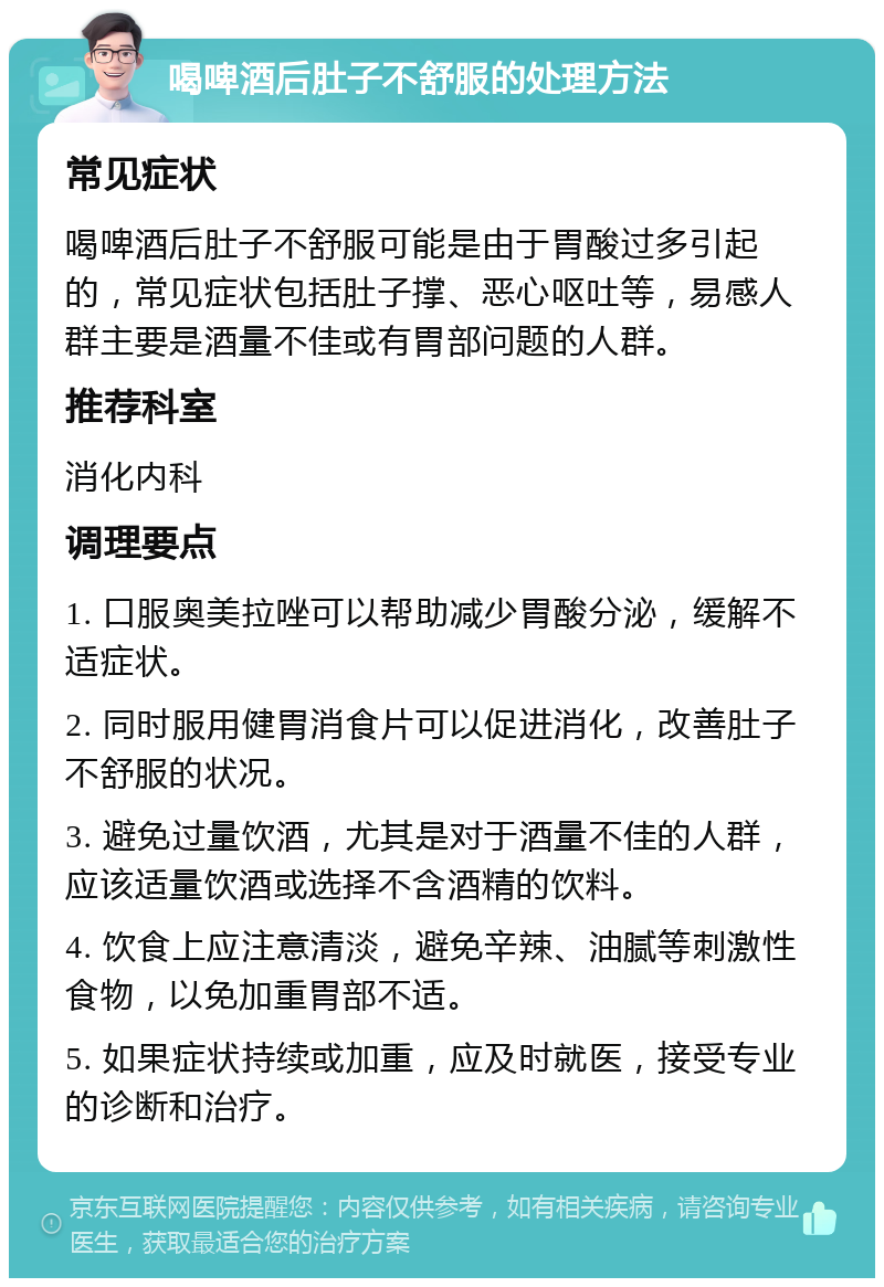 喝啤酒后肚子不舒服的处理方法 常见症状 喝啤酒后肚子不舒服可能是由于胃酸过多引起的，常见症状包括肚子撑、恶心呕吐等，易感人群主要是酒量不佳或有胃部问题的人群。 推荐科室 消化内科 调理要点 1. 口服奥美拉唑可以帮助减少胃酸分泌，缓解不适症状。 2. 同时服用健胃消食片可以促进消化，改善肚子不舒服的状况。 3. 避免过量饮酒，尤其是对于酒量不佳的人群，应该适量饮酒或选择不含酒精的饮料。 4. 饮食上应注意清淡，避免辛辣、油腻等刺激性食物，以免加重胃部不适。 5. 如果症状持续或加重，应及时就医，接受专业的诊断和治疗。