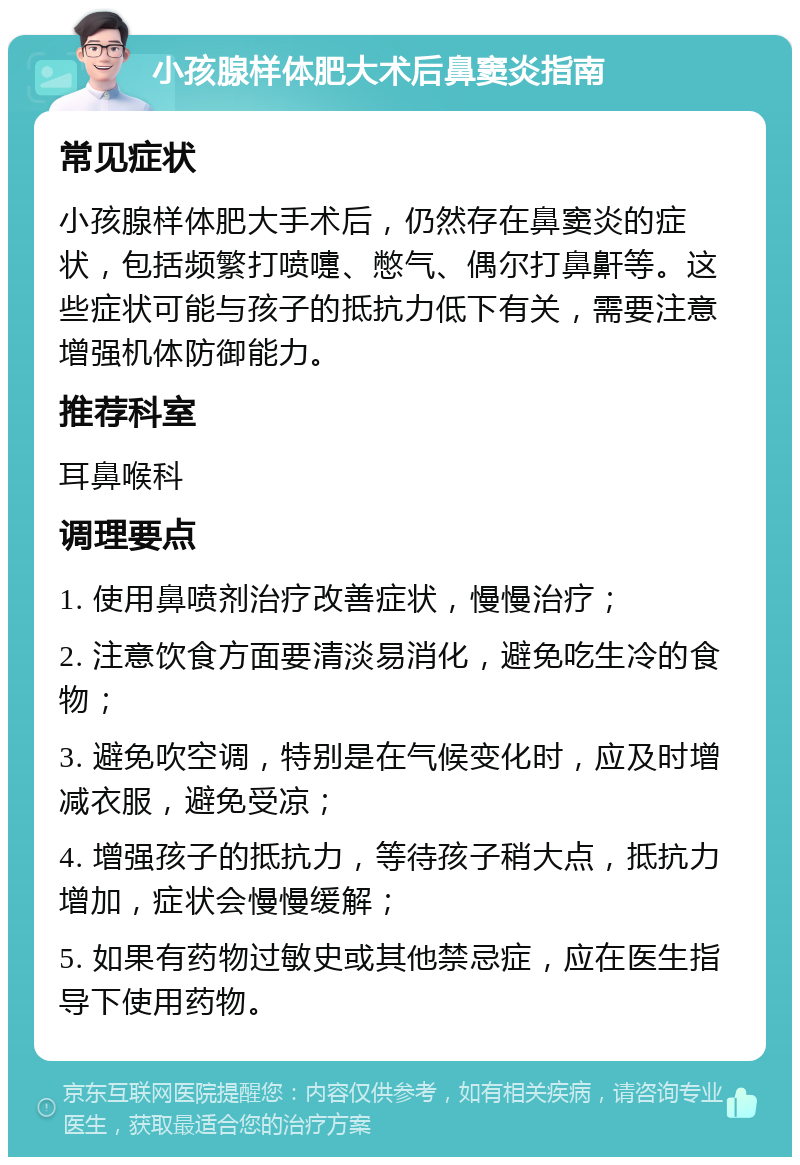 小孩腺样体肥大术后鼻窦炎指南 常见症状 小孩腺样体肥大手术后，仍然存在鼻窦炎的症状，包括频繁打喷嚏、憋气、偶尔打鼻鼾等。这些症状可能与孩子的抵抗力低下有关，需要注意增强机体防御能力。 推荐科室 耳鼻喉科 调理要点 1. 使用鼻喷剂治疗改善症状，慢慢治疗； 2. 注意饮食方面要清淡易消化，避免吃生冷的食物； 3. 避免吹空调，特别是在气候变化时，应及时增减衣服，避免受凉； 4. 增强孩子的抵抗力，等待孩子稍大点，抵抗力增加，症状会慢慢缓解； 5. 如果有药物过敏史或其他禁忌症，应在医生指导下使用药物。