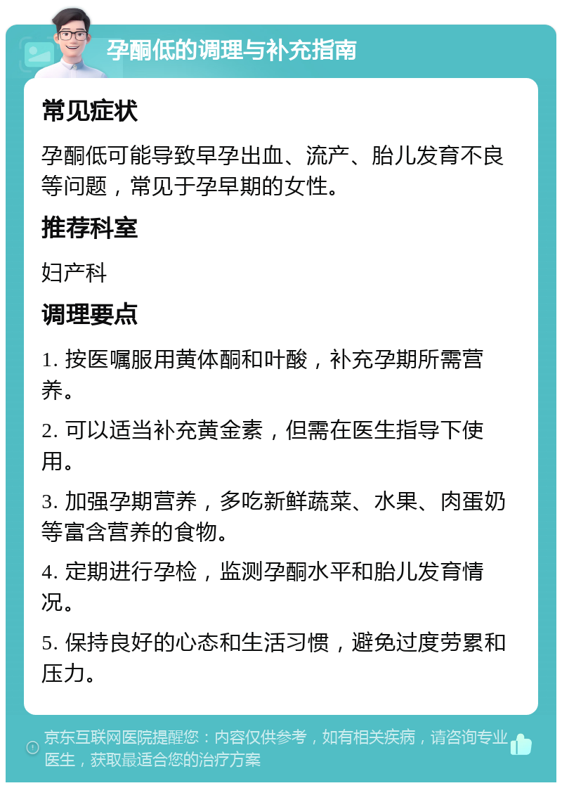 孕酮低的调理与补充指南 常见症状 孕酮低可能导致早孕出血、流产、胎儿发育不良等问题，常见于孕早期的女性。 推荐科室 妇产科 调理要点 1. 按医嘱服用黄体酮和叶酸，补充孕期所需营养。 2. 可以适当补充黄金素，但需在医生指导下使用。 3. 加强孕期营养，多吃新鲜蔬菜、水果、肉蛋奶等富含营养的食物。 4. 定期进行孕检，监测孕酮水平和胎儿发育情况。 5. 保持良好的心态和生活习惯，避免过度劳累和压力。