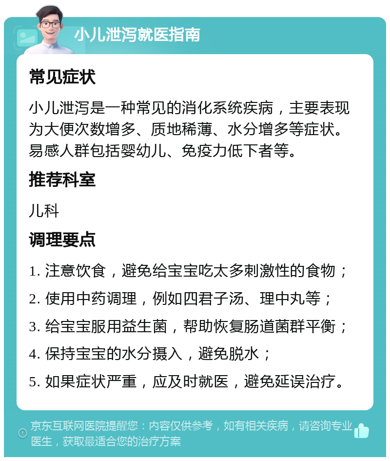 小儿泄泻就医指南 常见症状 小儿泄泻是一种常见的消化系统疾病，主要表现为大便次数增多、质地稀薄、水分增多等症状。易感人群包括婴幼儿、免疫力低下者等。 推荐科室 儿科 调理要点 1. 注意饮食，避免给宝宝吃太多刺激性的食物； 2. 使用中药调理，例如四君子汤、理中丸等； 3. 给宝宝服用益生菌，帮助恢复肠道菌群平衡； 4. 保持宝宝的水分摄入，避免脱水； 5. 如果症状严重，应及时就医，避免延误治疗。