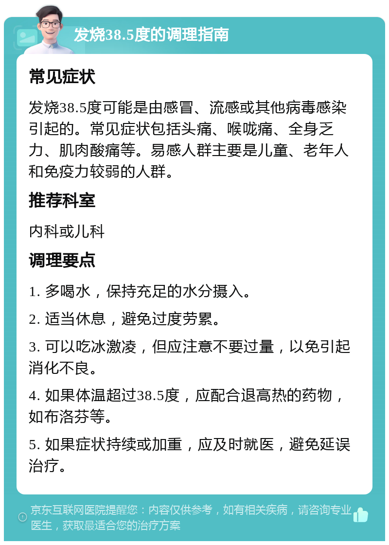 发烧38.5度的调理指南 常见症状 发烧38.5度可能是由感冒、流感或其他病毒感染引起的。常见症状包括头痛、喉咙痛、全身乏力、肌肉酸痛等。易感人群主要是儿童、老年人和免疫力较弱的人群。 推荐科室 内科或儿科 调理要点 1. 多喝水，保持充足的水分摄入。 2. 适当休息，避免过度劳累。 3. 可以吃冰激凌，但应注意不要过量，以免引起消化不良。 4. 如果体温超过38.5度，应配合退高热的药物，如布洛芬等。 5. 如果症状持续或加重，应及时就医，避免延误治疗。