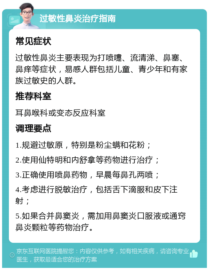 过敏性鼻炎治疗指南 常见症状 过敏性鼻炎主要表现为打喷嚏、流清涕、鼻塞、鼻痒等症状，易感人群包括儿童、青少年和有家族过敏史的人群。 推荐科室 耳鼻喉科或变态反应科室 调理要点 1.规避过敏原，特别是粉尘螨和花粉； 2.使用仙特明和内舒拿等药物进行治疗； 3.正确使用喷鼻药物，早晨每鼻孔两喷； 4.考虑进行脱敏治疗，包括舌下滴服和皮下注射； 5.如果合并鼻窦炎，需加用鼻窦炎口服液或通窍鼻炎颗粒等药物治疗。