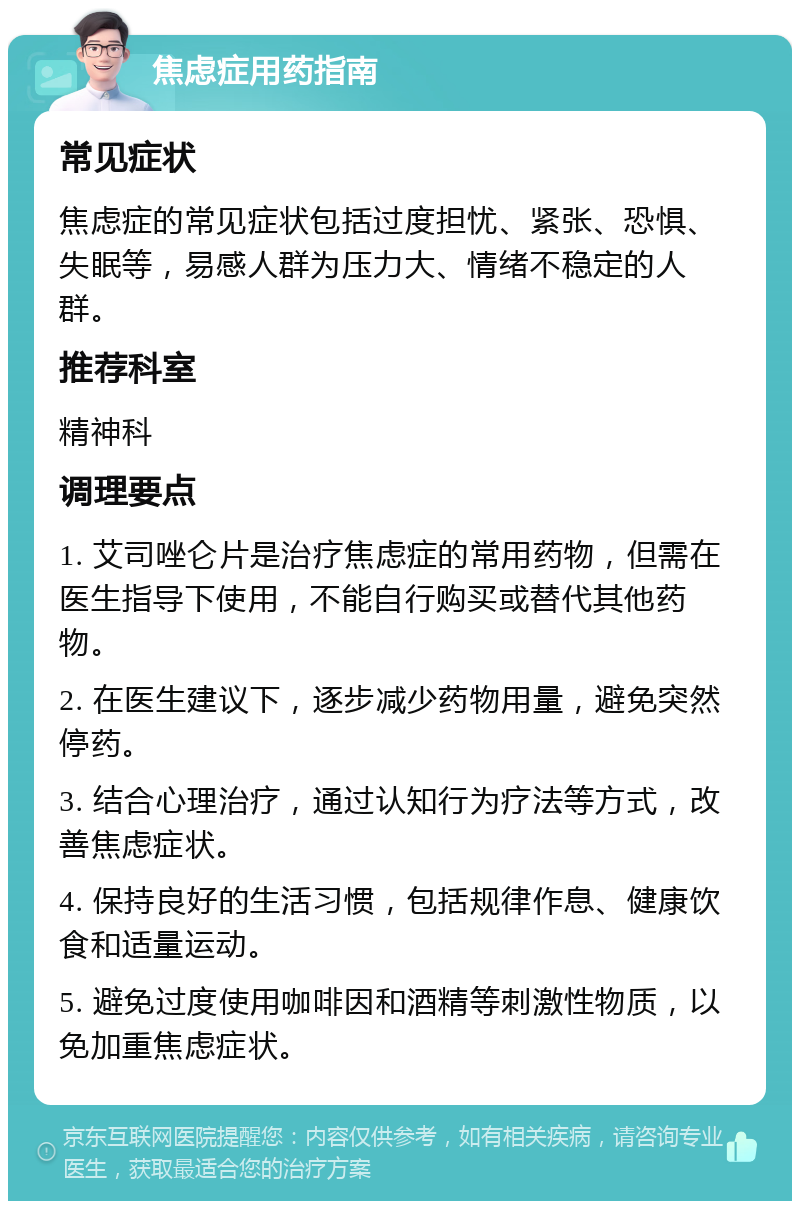 焦虑症用药指南 常见症状 焦虑症的常见症状包括过度担忧、紧张、恐惧、失眠等，易感人群为压力大、情绪不稳定的人群。 推荐科室 精神科 调理要点 1. 艾司唑仑片是治疗焦虑症的常用药物，但需在医生指导下使用，不能自行购买或替代其他药物。 2. 在医生建议下，逐步减少药物用量，避免突然停药。 3. 结合心理治疗，通过认知行为疗法等方式，改善焦虑症状。 4. 保持良好的生活习惯，包括规律作息、健康饮食和适量运动。 5. 避免过度使用咖啡因和酒精等刺激性物质，以免加重焦虑症状。