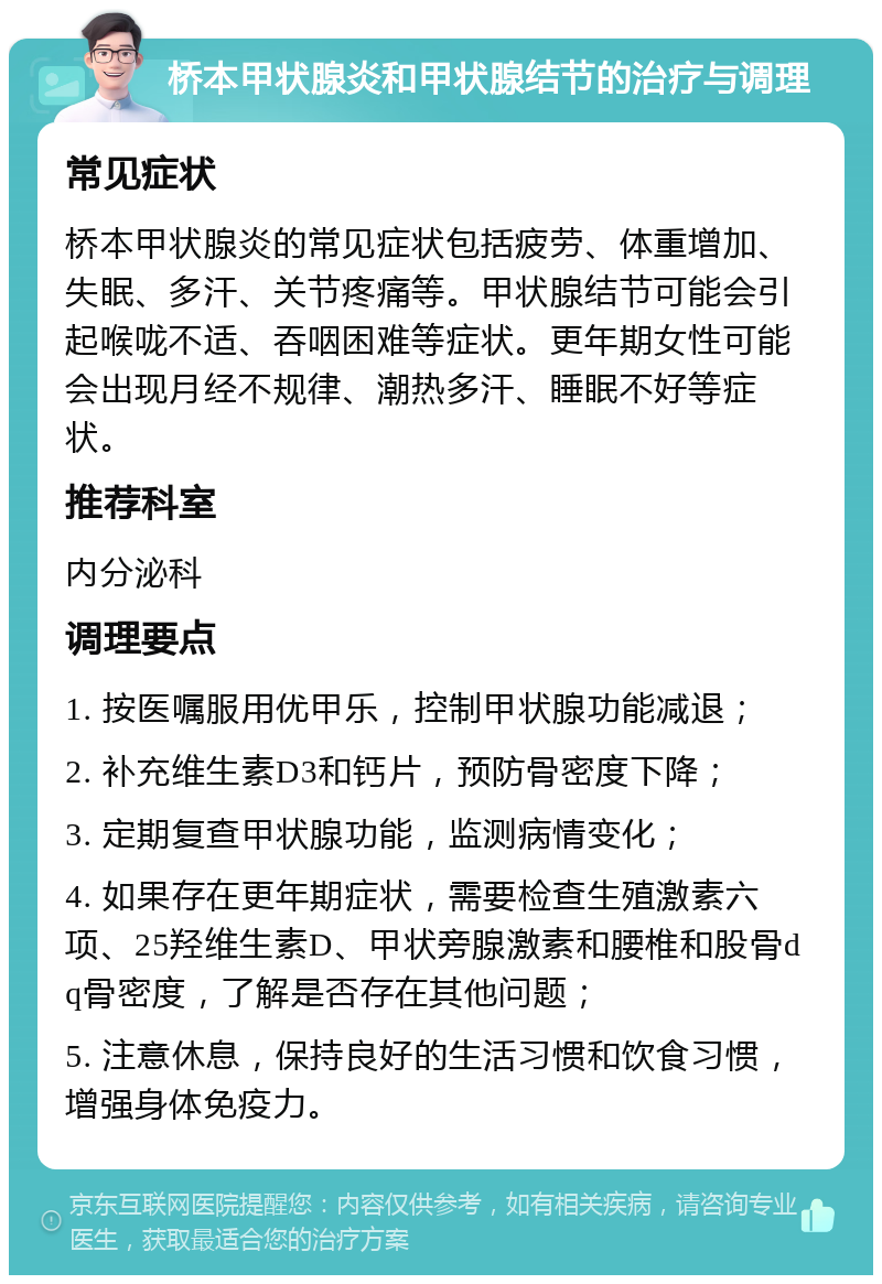 桥本甲状腺炎和甲状腺结节的治疗与调理 常见症状 桥本甲状腺炎的常见症状包括疲劳、体重增加、失眠、多汗、关节疼痛等。甲状腺结节可能会引起喉咙不适、吞咽困难等症状。更年期女性可能会出现月经不规律、潮热多汗、睡眠不好等症状。 推荐科室 内分泌科 调理要点 1. 按医嘱服用优甲乐，控制甲状腺功能减退； 2. 补充维生素D3和钙片，预防骨密度下降； 3. 定期复查甲状腺功能，监测病情变化； 4. 如果存在更年期症状，需要检查生殖激素六项、25羟维生素D、甲状旁腺激素和腰椎和股骨dq骨密度，了解是否存在其他问题； 5. 注意休息，保持良好的生活习惯和饮食习惯，增强身体免疫力。