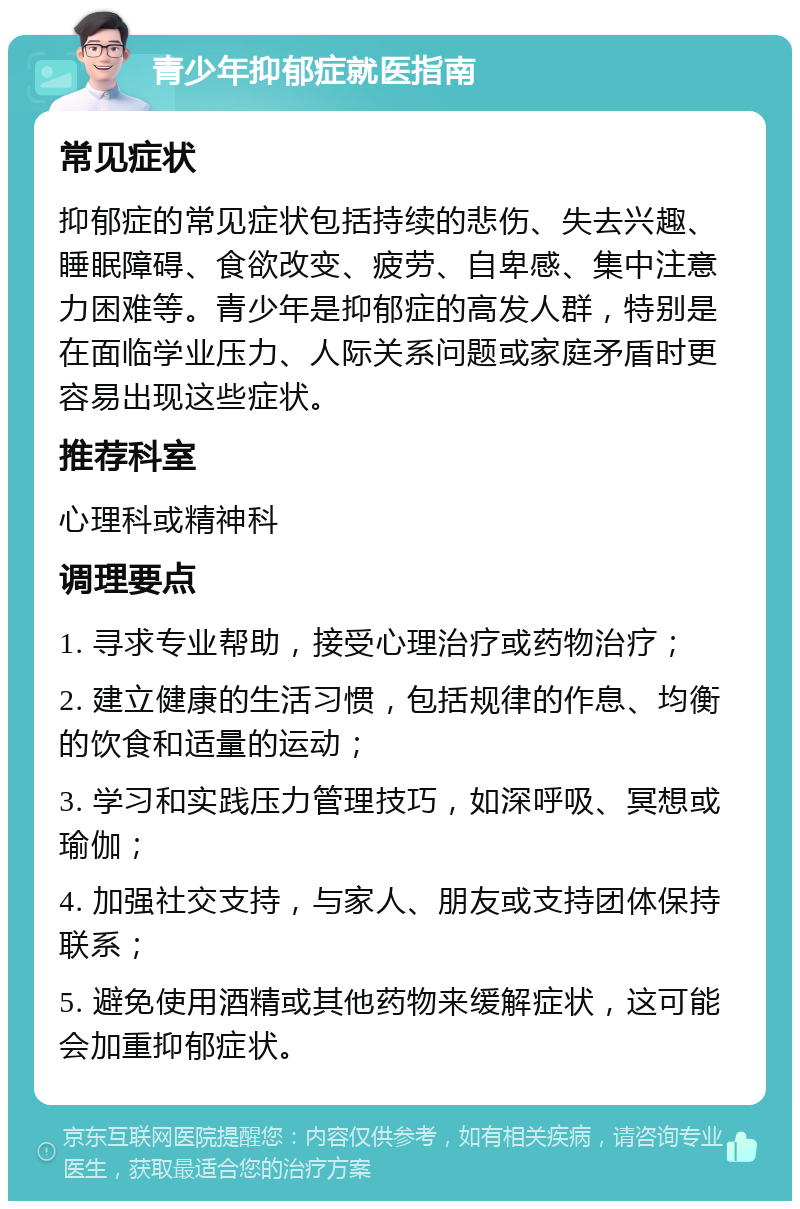 青少年抑郁症就医指南 常见症状 抑郁症的常见症状包括持续的悲伤、失去兴趣、睡眠障碍、食欲改变、疲劳、自卑感、集中注意力困难等。青少年是抑郁症的高发人群，特别是在面临学业压力、人际关系问题或家庭矛盾时更容易出现这些症状。 推荐科室 心理科或精神科 调理要点 1. 寻求专业帮助，接受心理治疗或药物治疗； 2. 建立健康的生活习惯，包括规律的作息、均衡的饮食和适量的运动； 3. 学习和实践压力管理技巧，如深呼吸、冥想或瑜伽； 4. 加强社交支持，与家人、朋友或支持团体保持联系； 5. 避免使用酒精或其他药物来缓解症状，这可能会加重抑郁症状。