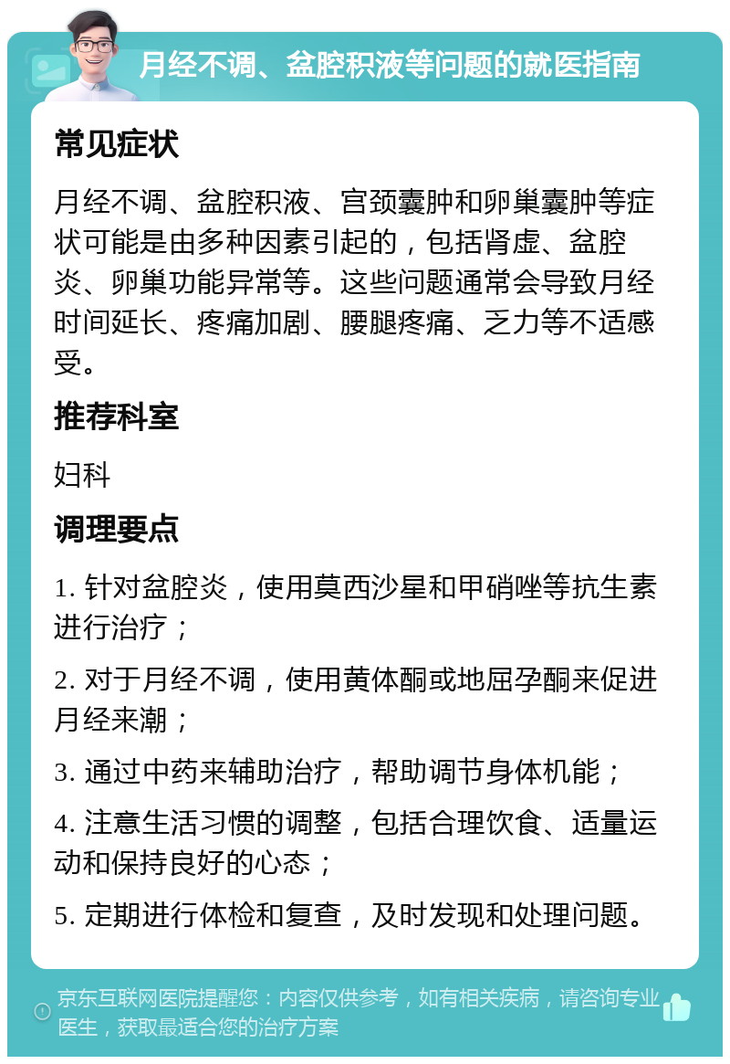 月经不调、盆腔积液等问题的就医指南 常见症状 月经不调、盆腔积液、宫颈囊肿和卵巢囊肿等症状可能是由多种因素引起的，包括肾虚、盆腔炎、卵巢功能异常等。这些问题通常会导致月经时间延长、疼痛加剧、腰腿疼痛、乏力等不适感受。 推荐科室 妇科 调理要点 1. 针对盆腔炎，使用莫西沙星和甲硝唑等抗生素进行治疗； 2. 对于月经不调，使用黄体酮或地屈孕酮来促进月经来潮； 3. 通过中药来辅助治疗，帮助调节身体机能； 4. 注意生活习惯的调整，包括合理饮食、适量运动和保持良好的心态； 5. 定期进行体检和复查，及时发现和处理问题。