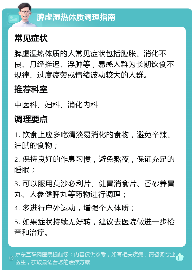 脾虚湿热体质调理指南 常见症状 脾虚湿热体质的人常见症状包括腹胀、消化不良、月经推迟、浮肿等，易感人群为长期饮食不规律、过度疲劳或情绪波动较大的人群。 推荐科室 中医科、妇科、消化内科 调理要点 1. 饮食上应多吃清淡易消化的食物，避免辛辣、油腻的食物； 2. 保持良好的作息习惯，避免熬夜，保证充足的睡眠； 3. 可以服用莫沙必利片、健胃消食片、香砂养胃丸、人参健脾丸等药物进行调理； 4. 多进行户外运动，增强个人体质； 5. 如果症状持续无好转，建议去医院做进一步检查和治疗。