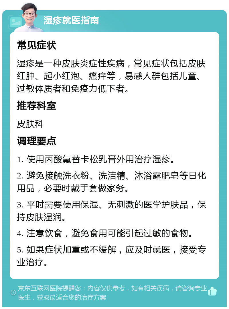 湿疹就医指南 常见症状 湿疹是一种皮肤炎症性疾病，常见症状包括皮肤红肿、起小红泡、瘙痒等，易感人群包括儿童、过敏体质者和免疫力低下者。 推荐科室 皮肤科 调理要点 1. 使用丙酸氟替卡松乳膏外用治疗湿疹。 2. 避免接触洗衣粉、洗洁精、沐浴露肥皂等日化用品，必要时戴手套做家务。 3. 平时需要使用保湿、无刺激的医学护肤品，保持皮肤湿润。 4. 注意饮食，避免食用可能引起过敏的食物。 5. 如果症状加重或不缓解，应及时就医，接受专业治疗。