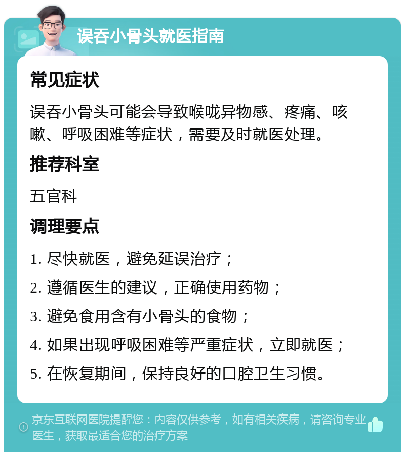 误吞小骨头就医指南 常见症状 误吞小骨头可能会导致喉咙异物感、疼痛、咳嗽、呼吸困难等症状，需要及时就医处理。 推荐科室 五官科 调理要点 1. 尽快就医，避免延误治疗； 2. 遵循医生的建议，正确使用药物； 3. 避免食用含有小骨头的食物； 4. 如果出现呼吸困难等严重症状，立即就医； 5. 在恢复期间，保持良好的口腔卫生习惯。