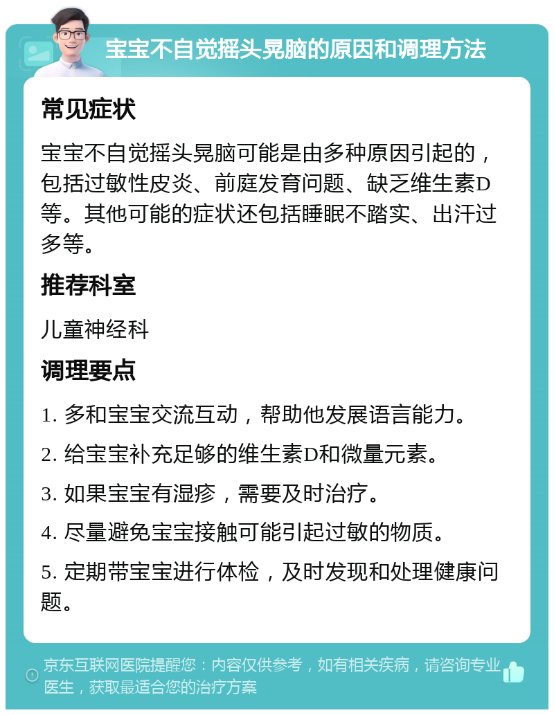 宝宝不自觉摇头晃脑的原因和调理方法 常见症状 宝宝不自觉摇头晃脑可能是由多种原因引起的，包括过敏性皮炎、前庭发育问题、缺乏维生素D等。其他可能的症状还包括睡眠不踏实、出汗过多等。 推荐科室 儿童神经科 调理要点 1. 多和宝宝交流互动，帮助他发展语言能力。 2. 给宝宝补充足够的维生素D和微量元素。 3. 如果宝宝有湿疹，需要及时治疗。 4. 尽量避免宝宝接触可能引起过敏的物质。 5. 定期带宝宝进行体检，及时发现和处理健康问题。