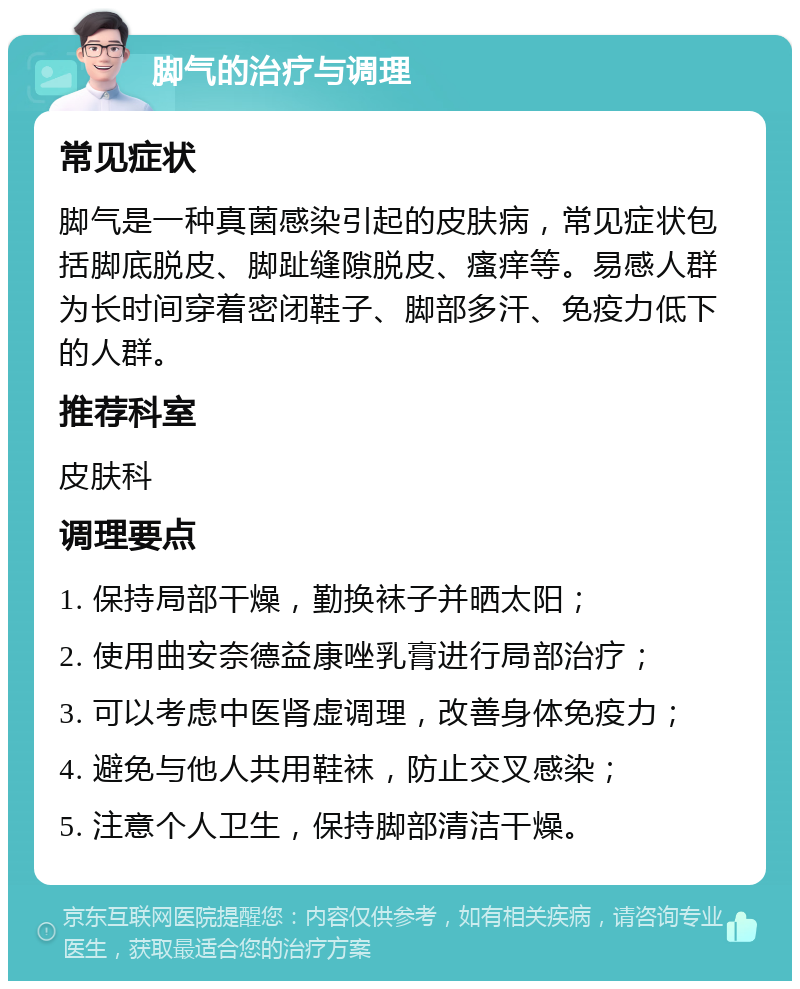 脚气的治疗与调理 常见症状 脚气是一种真菌感染引起的皮肤病，常见症状包括脚底脱皮、脚趾缝隙脱皮、瘙痒等。易感人群为长时间穿着密闭鞋子、脚部多汗、免疫力低下的人群。 推荐科室 皮肤科 调理要点 1. 保持局部干燥，勤换袜子并晒太阳； 2. 使用曲安奈德益康唑乳膏进行局部治疗； 3. 可以考虑中医肾虚调理，改善身体免疫力； 4. 避免与他人共用鞋袜，防止交叉感染； 5. 注意个人卫生，保持脚部清洁干燥。