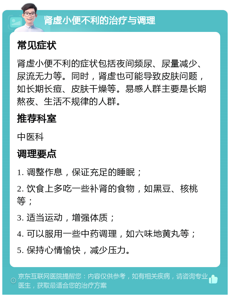 肾虚小便不利的治疗与调理 常见症状 肾虚小便不利的症状包括夜间频尿、尿量减少、尿流无力等。同时，肾虚也可能导致皮肤问题，如长期长痘、皮肤干燥等。易感人群主要是长期熬夜、生活不规律的人群。 推荐科室 中医科 调理要点 1. 调整作息，保证充足的睡眠； 2. 饮食上多吃一些补肾的食物，如黑豆、核桃等； 3. 适当运动，增强体质； 4. 可以服用一些中药调理，如六味地黄丸等； 5. 保持心情愉快，减少压力。