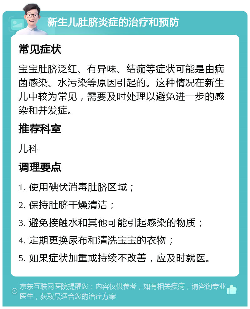 新生儿肚脐炎症的治疗和预防 常见症状 宝宝肚脐泛红、有异味、结痂等症状可能是由病菌感染、水污染等原因引起的。这种情况在新生儿中较为常见，需要及时处理以避免进一步的感染和并发症。 推荐科室 儿科 调理要点 1. 使用碘伏消毒肚脐区域； 2. 保持肚脐干燥清洁； 3. 避免接触水和其他可能引起感染的物质； 4. 定期更换尿布和清洗宝宝的衣物； 5. 如果症状加重或持续不改善，应及时就医。