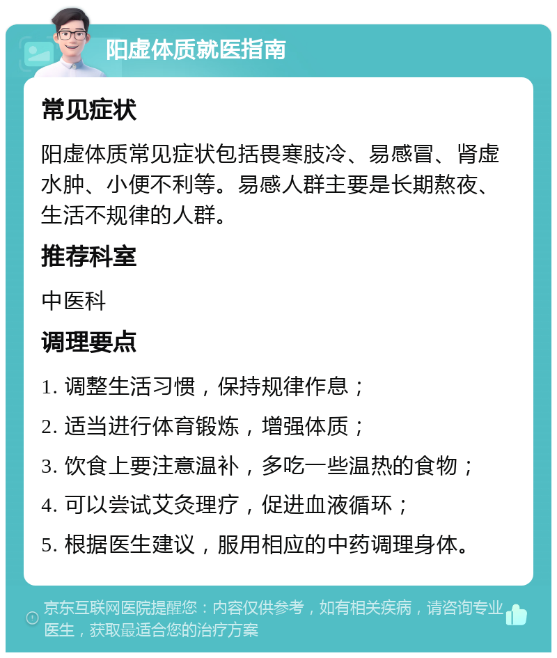 阳虚体质就医指南 常见症状 阳虚体质常见症状包括畏寒肢冷、易感冒、肾虚水肿、小便不利等。易感人群主要是长期熬夜、生活不规律的人群。 推荐科室 中医科 调理要点 1. 调整生活习惯，保持规律作息； 2. 适当进行体育锻炼，增强体质； 3. 饮食上要注意温补，多吃一些温热的食物； 4. 可以尝试艾灸理疗，促进血液循环； 5. 根据医生建议，服用相应的中药调理身体。