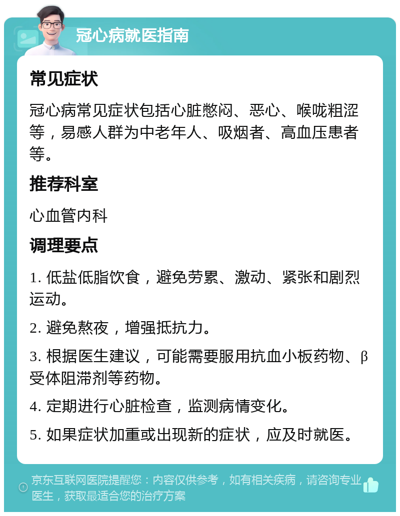 冠心病就医指南 常见症状 冠心病常见症状包括心脏憋闷、恶心、喉咙粗涩等，易感人群为中老年人、吸烟者、高血压患者等。 推荐科室 心血管内科 调理要点 1. 低盐低脂饮食，避免劳累、激动、紧张和剧烈运动。 2. 避免熬夜，增强抵抗力。 3. 根据医生建议，可能需要服用抗血小板药物、β受体阻滞剂等药物。 4. 定期进行心脏检查，监测病情变化。 5. 如果症状加重或出现新的症状，应及时就医。