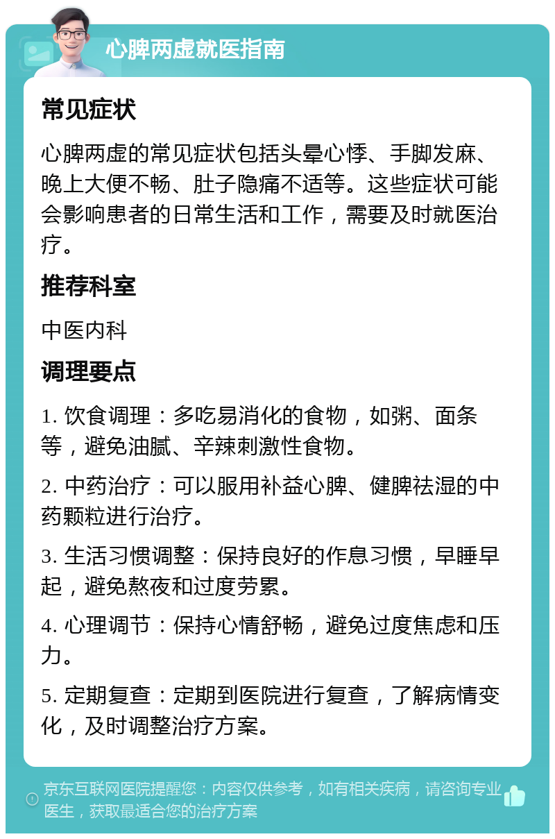 心脾两虚就医指南 常见症状 心脾两虚的常见症状包括头晕心悸、手脚发麻、晚上大便不畅、肚子隐痛不适等。这些症状可能会影响患者的日常生活和工作，需要及时就医治疗。 推荐科室 中医内科 调理要点 1. 饮食调理：多吃易消化的食物，如粥、面条等，避免油腻、辛辣刺激性食物。 2. 中药治疗：可以服用补益心脾、健脾祛湿的中药颗粒进行治疗。 3. 生活习惯调整：保持良好的作息习惯，早睡早起，避免熬夜和过度劳累。 4. 心理调节：保持心情舒畅，避免过度焦虑和压力。 5. 定期复查：定期到医院进行复查，了解病情变化，及时调整治疗方案。