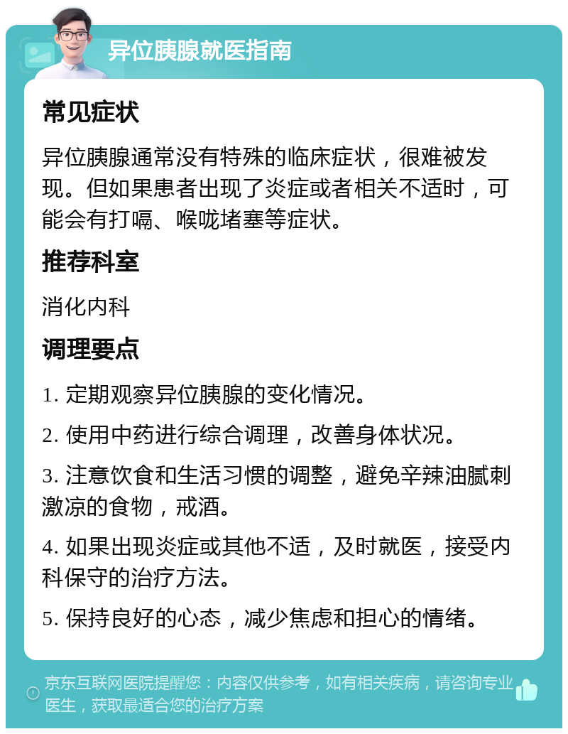 异位胰腺就医指南 常见症状 异位胰腺通常没有特殊的临床症状，很难被发现。但如果患者出现了炎症或者相关不适时，可能会有打嗝、喉咙堵塞等症状。 推荐科室 消化内科 调理要点 1. 定期观察异位胰腺的变化情况。 2. 使用中药进行综合调理，改善身体状况。 3. 注意饮食和生活习惯的调整，避免辛辣油腻刺激凉的食物，戒酒。 4. 如果出现炎症或其他不适，及时就医，接受内科保守的治疗方法。 5. 保持良好的心态，减少焦虑和担心的情绪。