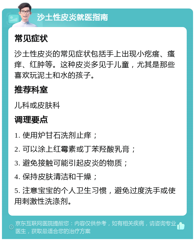 沙土性皮炎就医指南 常见症状 沙土性皮炎的常见症状包括手上出现小疙瘩、瘙痒、红肿等。这种皮炎多见于儿童，尤其是那些喜欢玩泥土和水的孩子。 推荐科室 儿科或皮肤科 调理要点 1. 使用炉甘石洗剂止痒； 2. 可以涂上红霉素或丁苯羟酸乳膏； 3. 避免接触可能引起皮炎的物质； 4. 保持皮肤清洁和干燥； 5. 注意宝宝的个人卫生习惯，避免过度洗手或使用刺激性洗涤剂。