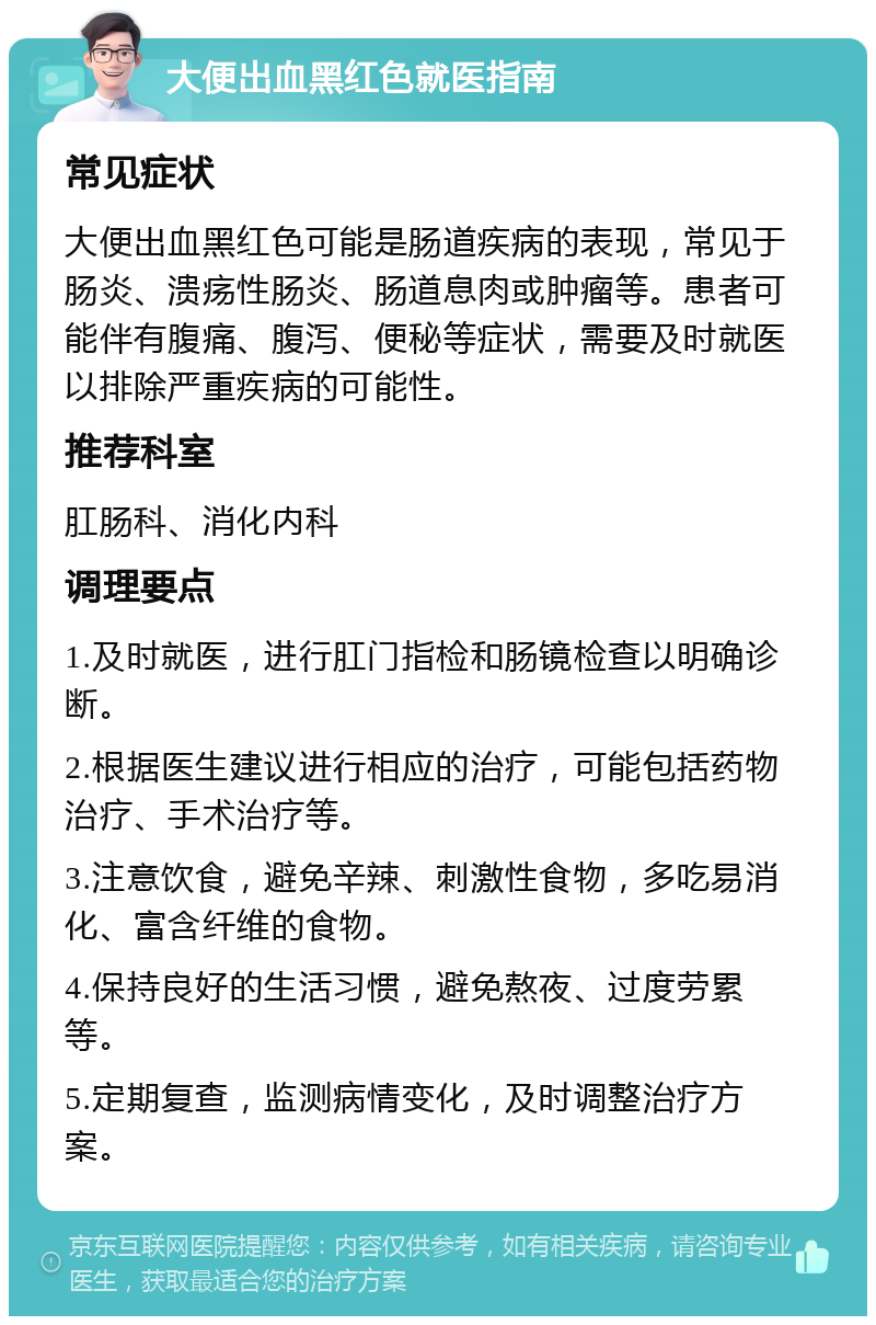 大便出血黑红色就医指南 常见症状 大便出血黑红色可能是肠道疾病的表现，常见于肠炎、溃疡性肠炎、肠道息肉或肿瘤等。患者可能伴有腹痛、腹泻、便秘等症状，需要及时就医以排除严重疾病的可能性。 推荐科室 肛肠科、消化内科 调理要点 1.及时就医，进行肛门指检和肠镜检查以明确诊断。 2.根据医生建议进行相应的治疗，可能包括药物治疗、手术治疗等。 3.注意饮食，避免辛辣、刺激性食物，多吃易消化、富含纤维的食物。 4.保持良好的生活习惯，避免熬夜、过度劳累等。 5.定期复查，监测病情变化，及时调整治疗方案。