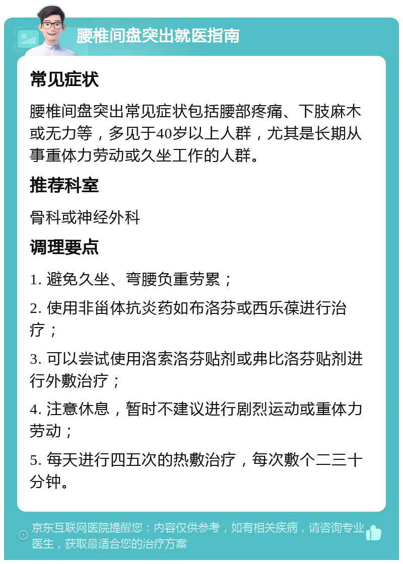 腰椎间盘突出就医指南 常见症状 腰椎间盘突出常见症状包括腰部疼痛、下肢麻木或无力等，多见于40岁以上人群，尤其是长期从事重体力劳动或久坐工作的人群。 推荐科室 骨科或神经外科 调理要点 1. 避免久坐、弯腰负重劳累； 2. 使用非甾体抗炎药如布洛芬或西乐葆进行治疗； 3. 可以尝试使用洛索洛芬贴剂或弗比洛芬贴剂进行外敷治疗； 4. 注意休息，暂时不建议进行剧烈运动或重体力劳动； 5. 每天进行四五次的热敷治疗，每次敷个二三十分钟。