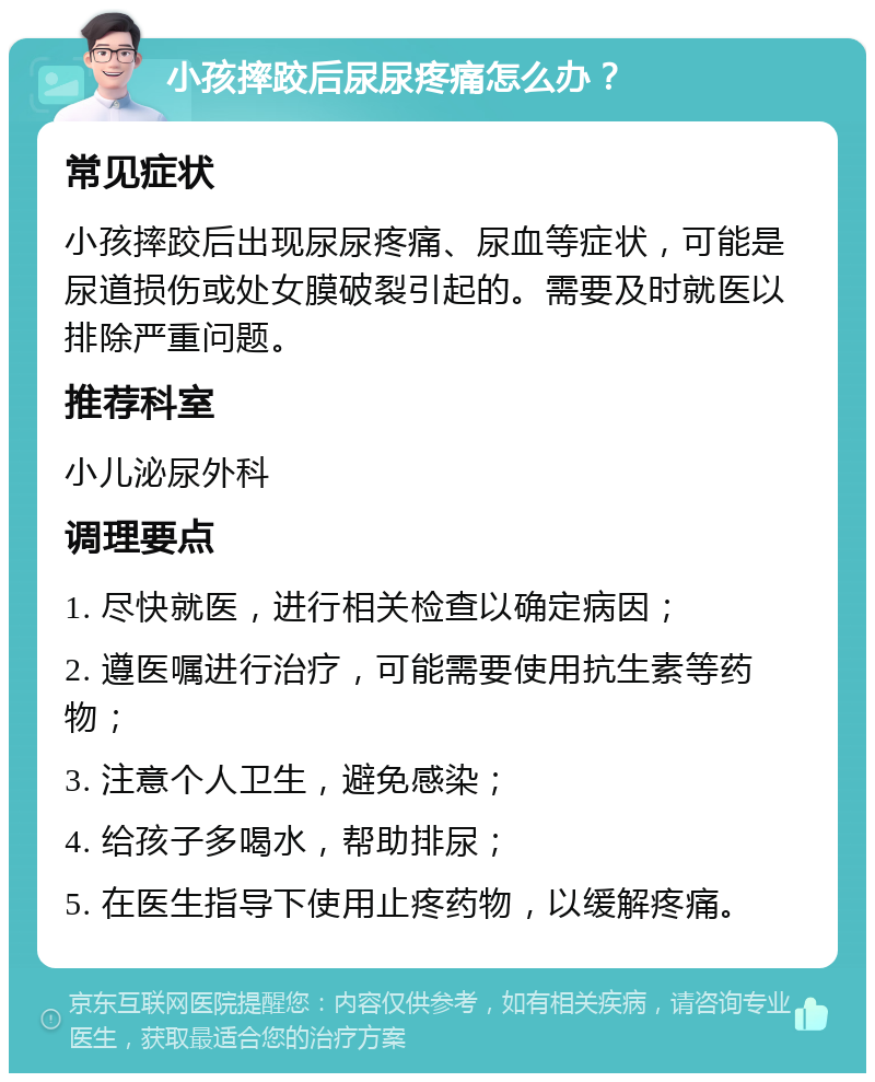 小孩摔跤后尿尿疼痛怎么办？ 常见症状 小孩摔跤后出现尿尿疼痛、尿血等症状，可能是尿道损伤或处女膜破裂引起的。需要及时就医以排除严重问题。 推荐科室 小儿泌尿外科 调理要点 1. 尽快就医，进行相关检查以确定病因； 2. 遵医嘱进行治疗，可能需要使用抗生素等药物； 3. 注意个人卫生，避免感染； 4. 给孩子多喝水，帮助排尿； 5. 在医生指导下使用止疼药物，以缓解疼痛。