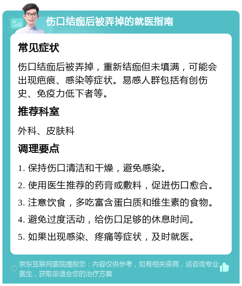 伤口结痂后被弄掉的就医指南 常见症状 伤口结痂后被弄掉，重新结痂但未填满，可能会出现疤痕、感染等症状。易感人群包括有创伤史、免疫力低下者等。 推荐科室 外科、皮肤科 调理要点 1. 保持伤口清洁和干燥，避免感染。 2. 使用医生推荐的药膏或敷料，促进伤口愈合。 3. 注意饮食，多吃富含蛋白质和维生素的食物。 4. 避免过度活动，给伤口足够的休息时间。 5. 如果出现感染、疼痛等症状，及时就医。