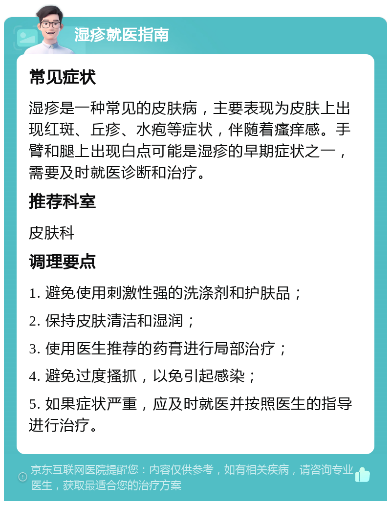 湿疹就医指南 常见症状 湿疹是一种常见的皮肤病，主要表现为皮肤上出现红斑、丘疹、水疱等症状，伴随着瘙痒感。手臂和腿上出现白点可能是湿疹的早期症状之一，需要及时就医诊断和治疗。 推荐科室 皮肤科 调理要点 1. 避免使用刺激性强的洗涤剂和护肤品； 2. 保持皮肤清洁和湿润； 3. 使用医生推荐的药膏进行局部治疗； 4. 避免过度搔抓，以免引起感染； 5. 如果症状严重，应及时就医并按照医生的指导进行治疗。