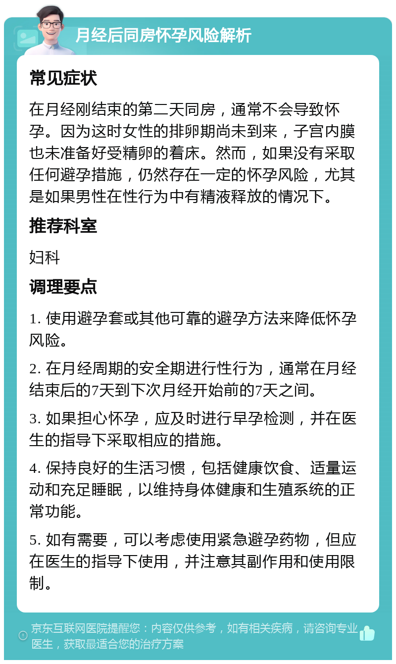 月经后同房怀孕风险解析 常见症状 在月经刚结束的第二天同房，通常不会导致怀孕。因为这时女性的排卵期尚未到来，子宫内膜也未准备好受精卵的着床。然而，如果没有采取任何避孕措施，仍然存在一定的怀孕风险，尤其是如果男性在性行为中有精液释放的情况下。 推荐科室 妇科 调理要点 1. 使用避孕套或其他可靠的避孕方法来降低怀孕风险。 2. 在月经周期的安全期进行性行为，通常在月经结束后的7天到下次月经开始前的7天之间。 3. 如果担心怀孕，应及时进行早孕检测，并在医生的指导下采取相应的措施。 4. 保持良好的生活习惯，包括健康饮食、适量运动和充足睡眠，以维持身体健康和生殖系统的正常功能。 5. 如有需要，可以考虑使用紧急避孕药物，但应在医生的指导下使用，并注意其副作用和使用限制。