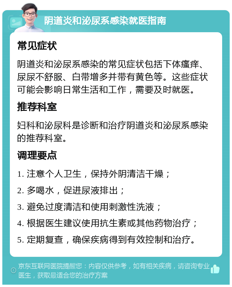 阴道炎和泌尿系感染就医指南 常见症状 阴道炎和泌尿系感染的常见症状包括下体瘙痒、尿尿不舒服、白带增多并带有黄色等。这些症状可能会影响日常生活和工作，需要及时就医。 推荐科室 妇科和泌尿科是诊断和治疗阴道炎和泌尿系感染的推荐科室。 调理要点 1. 注意个人卫生，保持外阴清洁干燥； 2. 多喝水，促进尿液排出； 3. 避免过度清洁和使用刺激性洗液； 4. 根据医生建议使用抗生素或其他药物治疗； 5. 定期复查，确保疾病得到有效控制和治疗。