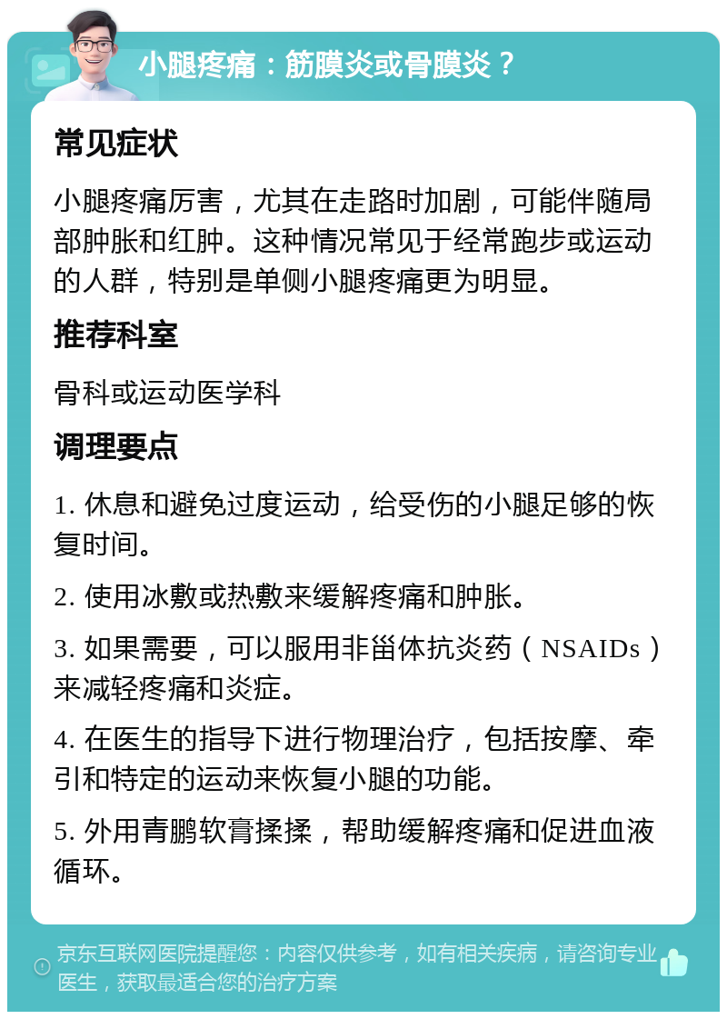 小腿疼痛：筋膜炎或骨膜炎？ 常见症状 小腿疼痛厉害，尤其在走路时加剧，可能伴随局部肿胀和红肿。这种情况常见于经常跑步或运动的人群，特别是单侧小腿疼痛更为明显。 推荐科室 骨科或运动医学科 调理要点 1. 休息和避免过度运动，给受伤的小腿足够的恢复时间。 2. 使用冰敷或热敷来缓解疼痛和肿胀。 3. 如果需要，可以服用非甾体抗炎药（NSAIDs）来减轻疼痛和炎症。 4. 在医生的指导下进行物理治疗，包括按摩、牵引和特定的运动来恢复小腿的功能。 5. 外用青鹏软膏揉揉，帮助缓解疼痛和促进血液循环。