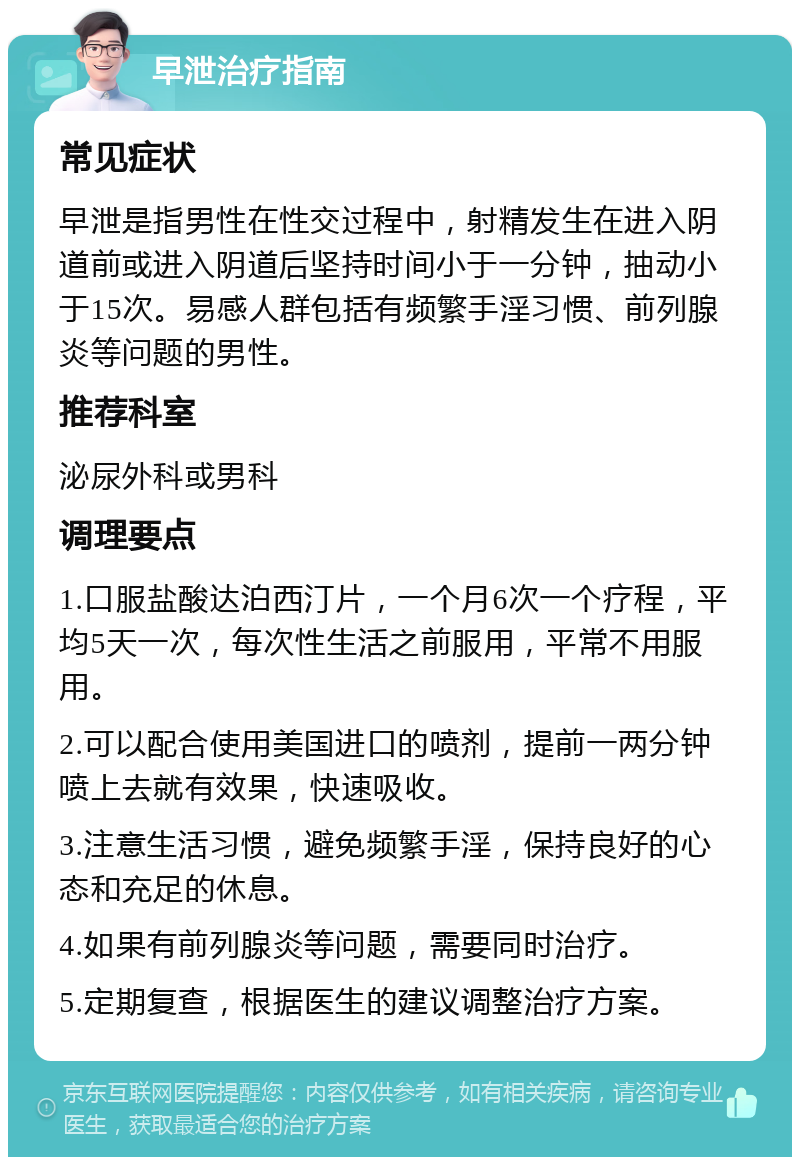 早泄治疗指南 常见症状 早泄是指男性在性交过程中，射精发生在进入阴道前或进入阴道后坚持时间小于一分钟，抽动小于15次。易感人群包括有频繁手淫习惯、前列腺炎等问题的男性。 推荐科室 泌尿外科或男科 调理要点 1.口服盐酸达泊西汀片，一个月6次一个疗程，平均5天一次，每次性生活之前服用，平常不用服用。 2.可以配合使用美国进口的喷剂，提前一两分钟喷上去就有效果，快速吸收。 3.注意生活习惯，避免频繁手淫，保持良好的心态和充足的休息。 4.如果有前列腺炎等问题，需要同时治疗。 5.定期复查，根据医生的建议调整治疗方案。