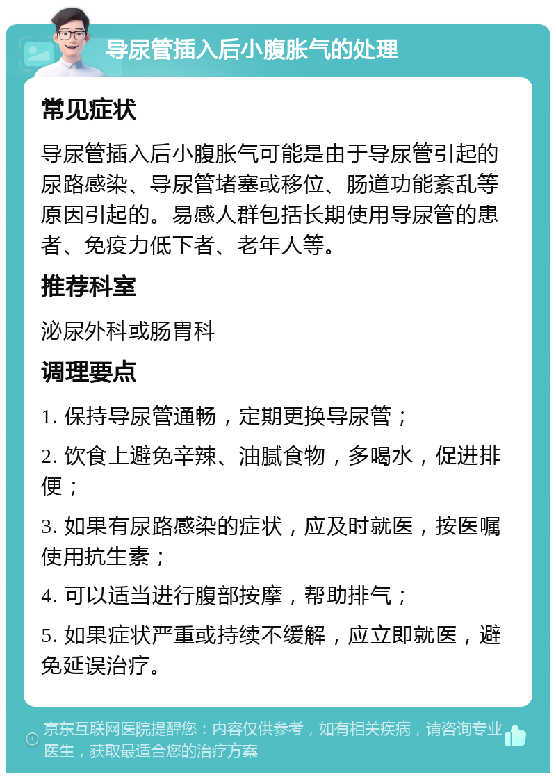 导尿管插入后小腹胀气的处理 常见症状 导尿管插入后小腹胀气可能是由于导尿管引起的尿路感染、导尿管堵塞或移位、肠道功能紊乱等原因引起的。易感人群包括长期使用导尿管的患者、免疫力低下者、老年人等。 推荐科室 泌尿外科或肠胃科 调理要点 1. 保持导尿管通畅，定期更换导尿管； 2. 饮食上避免辛辣、油腻食物，多喝水，促进排便； 3. 如果有尿路感染的症状，应及时就医，按医嘱使用抗生素； 4. 可以适当进行腹部按摩，帮助排气； 5. 如果症状严重或持续不缓解，应立即就医，避免延误治疗。