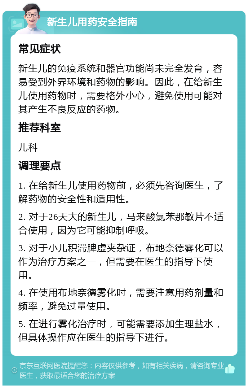 新生儿用药安全指南 常见症状 新生儿的免疫系统和器官功能尚未完全发育，容易受到外界环境和药物的影响。因此，在给新生儿使用药物时，需要格外小心，避免使用可能对其产生不良反应的药物。 推荐科室 儿科 调理要点 1. 在给新生儿使用药物前，必须先咨询医生，了解药物的安全性和适用性。 2. 对于26天大的新生儿，马来酸氯苯那敏片不适合使用，因为它可能抑制呼吸。 3. 对于小儿积滞脾虚夹杂证，布地奈德雾化可以作为治疗方案之一，但需要在医生的指导下使用。 4. 在使用布地奈德雾化时，需要注意用药剂量和频率，避免过量使用。 5. 在进行雾化治疗时，可能需要添加生理盐水，但具体操作应在医生的指导下进行。