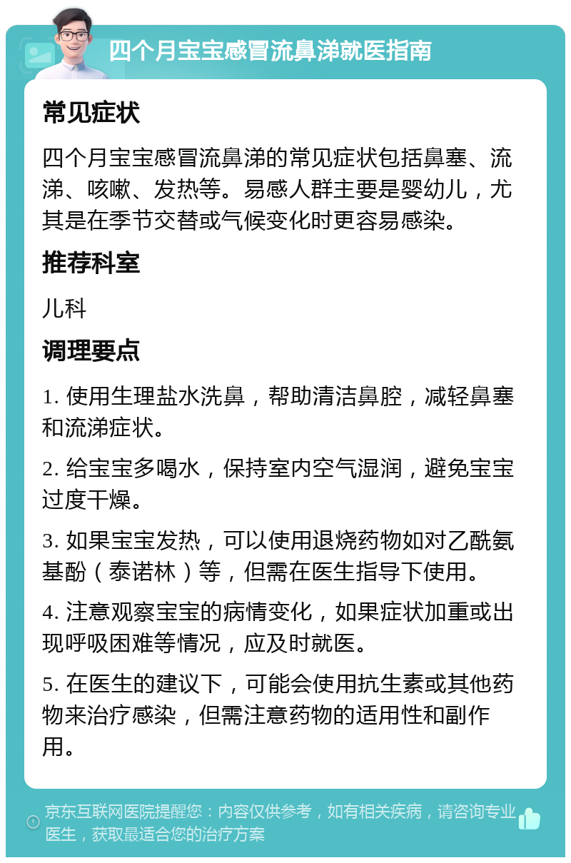 四个月宝宝感冒流鼻涕就医指南 常见症状 四个月宝宝感冒流鼻涕的常见症状包括鼻塞、流涕、咳嗽、发热等。易感人群主要是婴幼儿，尤其是在季节交替或气候变化时更容易感染。 推荐科室 儿科 调理要点 1. 使用生理盐水洗鼻，帮助清洁鼻腔，减轻鼻塞和流涕症状。 2. 给宝宝多喝水，保持室内空气湿润，避免宝宝过度干燥。 3. 如果宝宝发热，可以使用退烧药物如对乙酰氨基酚（泰诺林）等，但需在医生指导下使用。 4. 注意观察宝宝的病情变化，如果症状加重或出现呼吸困难等情况，应及时就医。 5. 在医生的建议下，可能会使用抗生素或其他药物来治疗感染，但需注意药物的适用性和副作用。