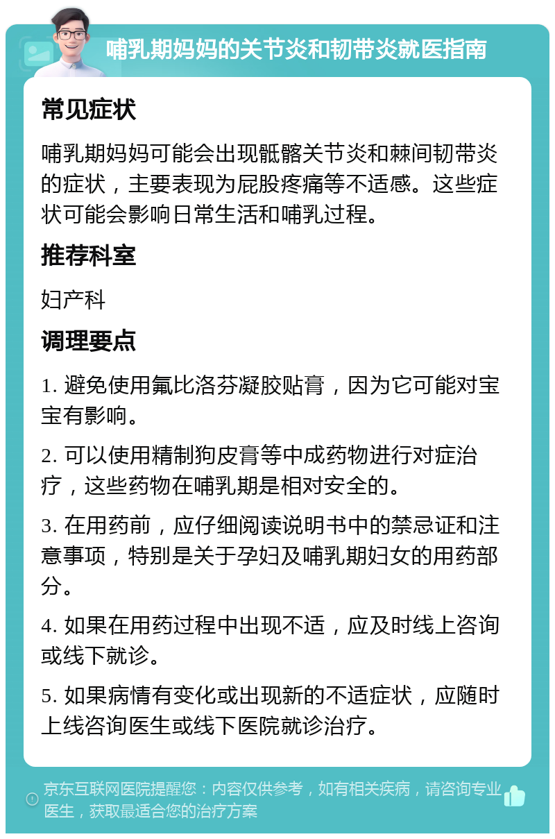 哺乳期妈妈的关节炎和韧带炎就医指南 常见症状 哺乳期妈妈可能会出现骶髂关节炎和棘间韧带炎的症状，主要表现为屁股疼痛等不适感。这些症状可能会影响日常生活和哺乳过程。 推荐科室 妇产科 调理要点 1. 避免使用氟比洛芬凝胶贴膏，因为它可能对宝宝有影响。 2. 可以使用精制狗皮膏等中成药物进行对症治疗，这些药物在哺乳期是相对安全的。 3. 在用药前，应仔细阅读说明书中的禁忌证和注意事项，特别是关于孕妇及哺乳期妇女的用药部分。 4. 如果在用药过程中出现不适，应及时线上咨询或线下就诊。 5. 如果病情有变化或出现新的不适症状，应随时上线咨询医生或线下医院就诊治疗。