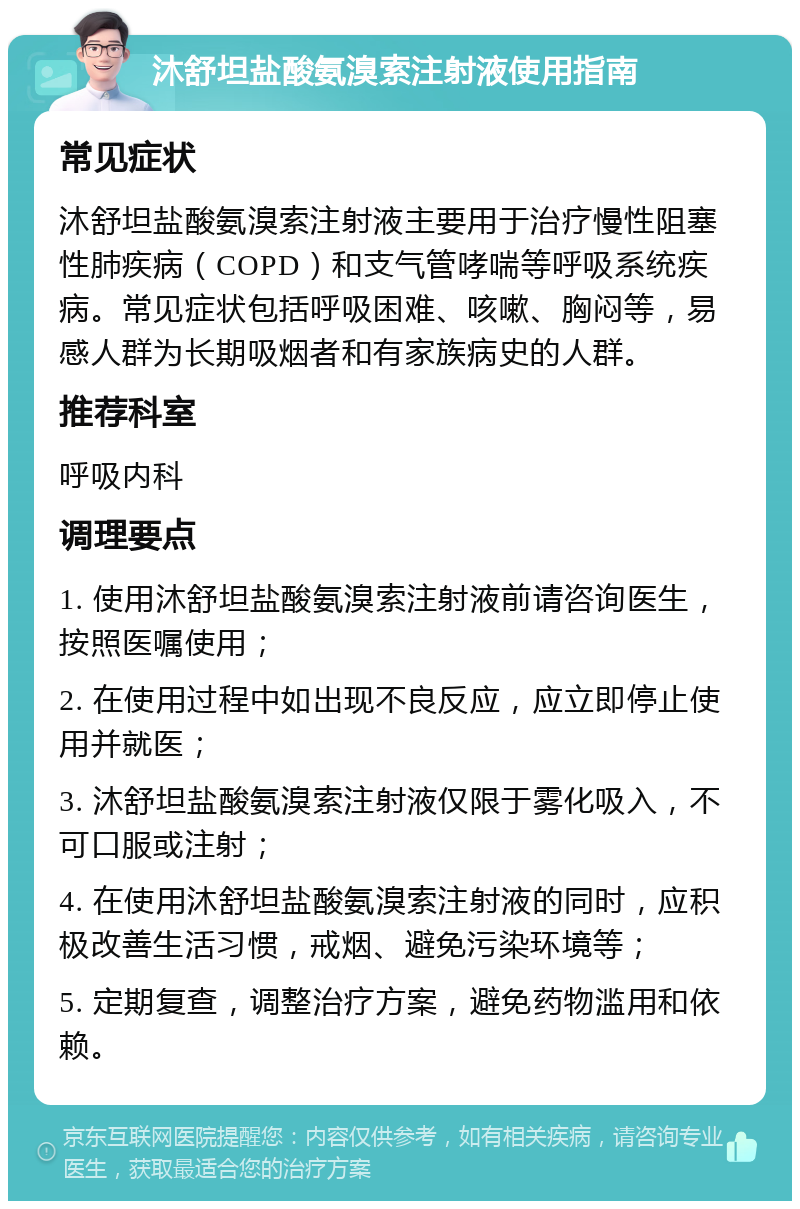 沐舒坦盐酸氨溴索注射液使用指南 常见症状 沐舒坦盐酸氨溴索注射液主要用于治疗慢性阻塞性肺疾病（COPD）和支气管哮喘等呼吸系统疾病。常见症状包括呼吸困难、咳嗽、胸闷等，易感人群为长期吸烟者和有家族病史的人群。 推荐科室 呼吸内科 调理要点 1. 使用沐舒坦盐酸氨溴索注射液前请咨询医生，按照医嘱使用； 2. 在使用过程中如出现不良反应，应立即停止使用并就医； 3. 沐舒坦盐酸氨溴索注射液仅限于雾化吸入，不可口服或注射； 4. 在使用沐舒坦盐酸氨溴索注射液的同时，应积极改善生活习惯，戒烟、避免污染环境等； 5. 定期复查，调整治疗方案，避免药物滥用和依赖。