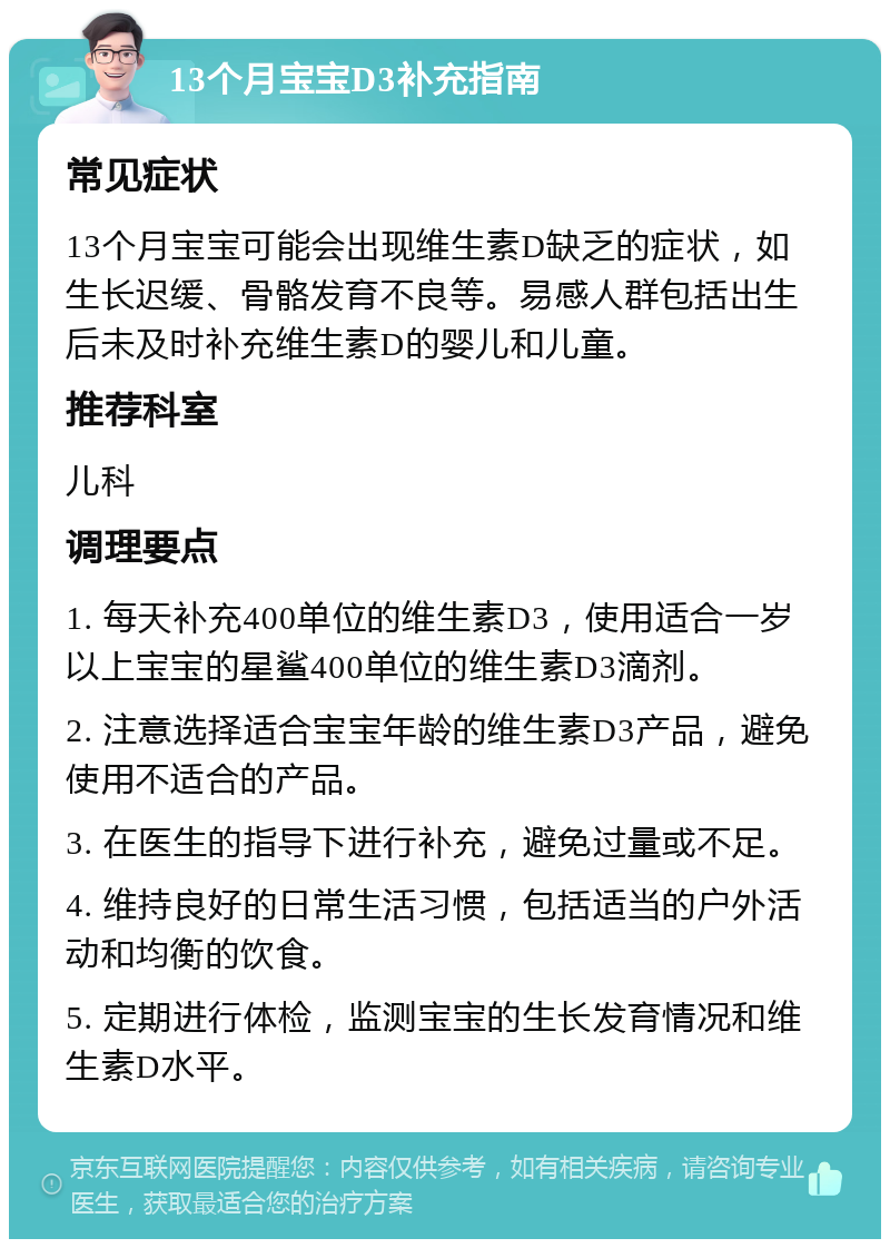 13个月宝宝D3补充指南 常见症状 13个月宝宝可能会出现维生素D缺乏的症状，如生长迟缓、骨骼发育不良等。易感人群包括出生后未及时补充维生素D的婴儿和儿童。 推荐科室 儿科 调理要点 1. 每天补充400单位的维生素D3，使用适合一岁以上宝宝的星鲨400单位的维生素D3滴剂。 2. 注意选择适合宝宝年龄的维生素D3产品，避免使用不适合的产品。 3. 在医生的指导下进行补充，避免过量或不足。 4. 维持良好的日常生活习惯，包括适当的户外活动和均衡的饮食。 5. 定期进行体检，监测宝宝的生长发育情况和维生素D水平。