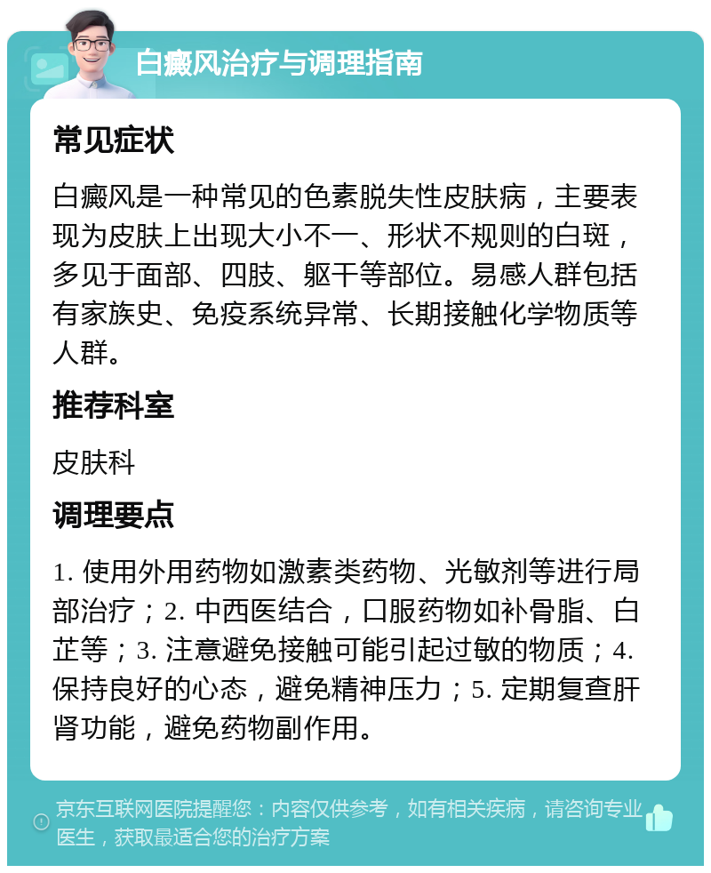 白癜风治疗与调理指南 常见症状 白癜风是一种常见的色素脱失性皮肤病，主要表现为皮肤上出现大小不一、形状不规则的白斑，多见于面部、四肢、躯干等部位。易感人群包括有家族史、免疫系统异常、长期接触化学物质等人群。 推荐科室 皮肤科 调理要点 1. 使用外用药物如激素类药物、光敏剂等进行局部治疗；2. 中西医结合，口服药物如补骨脂、白芷等；3. 注意避免接触可能引起过敏的物质；4. 保持良好的心态，避免精神压力；5. 定期复查肝肾功能，避免药物副作用。