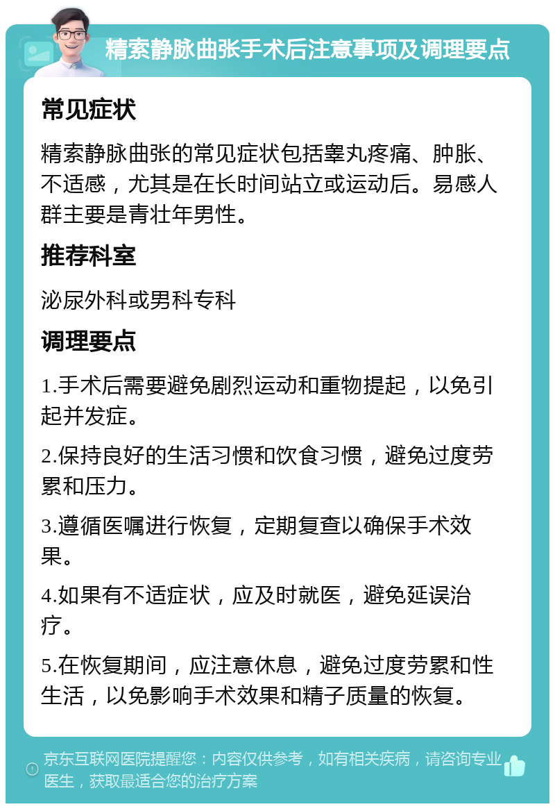 精索静脉曲张手术后注意事项及调理要点 常见症状 精索静脉曲张的常见症状包括睾丸疼痛、肿胀、不适感，尤其是在长时间站立或运动后。易感人群主要是青壮年男性。 推荐科室 泌尿外科或男科专科 调理要点 1.手术后需要避免剧烈运动和重物提起，以免引起并发症。 2.保持良好的生活习惯和饮食习惯，避免过度劳累和压力。 3.遵循医嘱进行恢复，定期复查以确保手术效果。 4.如果有不适症状，应及时就医，避免延误治疗。 5.在恢复期间，应注意休息，避免过度劳累和性生活，以免影响手术效果和精子质量的恢复。