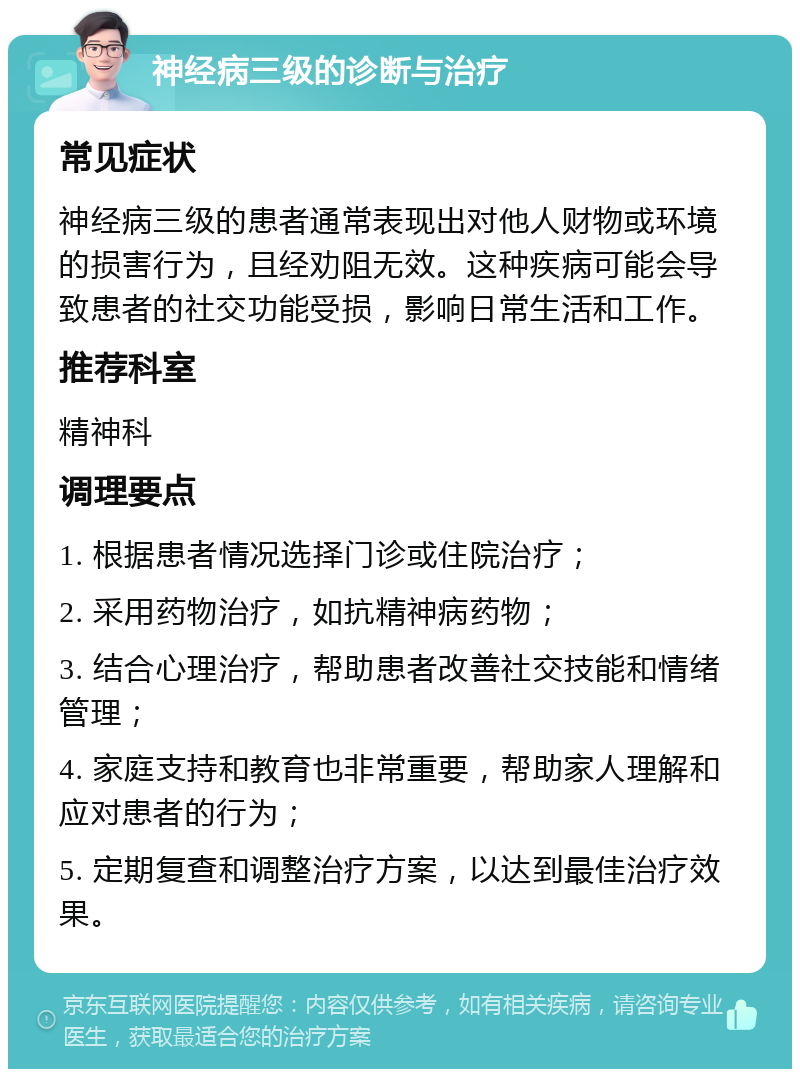 神经病三级的诊断与治疗 常见症状 神经病三级的患者通常表现出对他人财物或环境的损害行为，且经劝阻无效。这种疾病可能会导致患者的社交功能受损，影响日常生活和工作。 推荐科室 精神科 调理要点 1. 根据患者情况选择门诊或住院治疗； 2. 采用药物治疗，如抗精神病药物； 3. 结合心理治疗，帮助患者改善社交技能和情绪管理； 4. 家庭支持和教育也非常重要，帮助家人理解和应对患者的行为； 5. 定期复查和调整治疗方案，以达到最佳治疗效果。