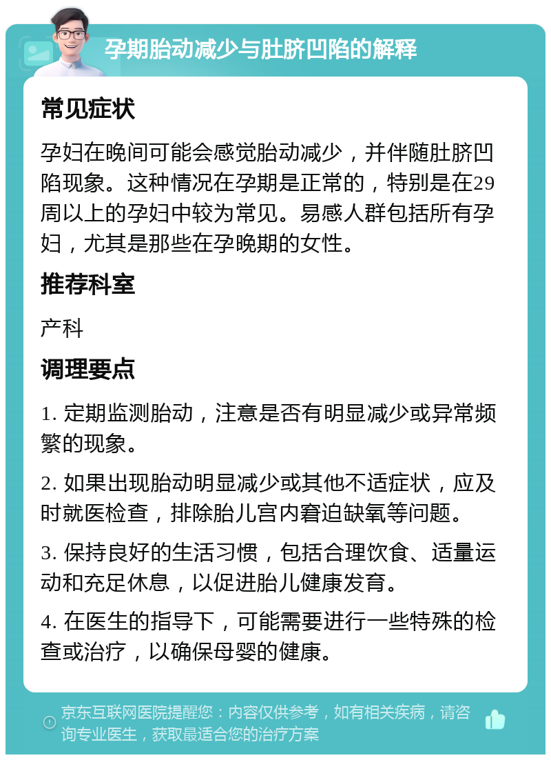 孕期胎动减少与肚脐凹陷的解释 常见症状 孕妇在晚间可能会感觉胎动减少，并伴随肚脐凹陷现象。这种情况在孕期是正常的，特别是在29周以上的孕妇中较为常见。易感人群包括所有孕妇，尤其是那些在孕晚期的女性。 推荐科室 产科 调理要点 1. 定期监测胎动，注意是否有明显减少或异常频繁的现象。 2. 如果出现胎动明显减少或其他不适症状，应及时就医检查，排除胎儿宫内窘迫缺氧等问题。 3. 保持良好的生活习惯，包括合理饮食、适量运动和充足休息，以促进胎儿健康发育。 4. 在医生的指导下，可能需要进行一些特殊的检查或治疗，以确保母婴的健康。