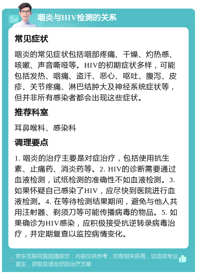 咽炎与HIV检测的关系 常见症状 咽炎的常见症状包括咽部疼痛、干燥、灼热感、咳嗽、声音嘶哑等。HIV的初期症状多样，可能包括发热、咽痛、盗汗、恶心、呕吐、腹泻、皮疹、关节疼痛、淋巴结肿大及神经系统症状等，但并非所有感染者都会出现这些症状。 推荐科室 耳鼻喉科、感染科 调理要点 1. 咽炎的治疗主要是对症治疗，包括使用抗生素、止痛药、消炎药等。2. HIV的诊断需要通过血液检测，试纸检测的准确性不如血液检测。3. 如果怀疑自己感染了HIV，应尽快到医院进行血液检测。4. 在等待检测结果期间，避免与他人共用注射器、剃须刀等可能传播病毒的物品。5. 如果确诊为HIV感染，应积极接受抗逆转录病毒治疗，并定期复查以监控病情变化。