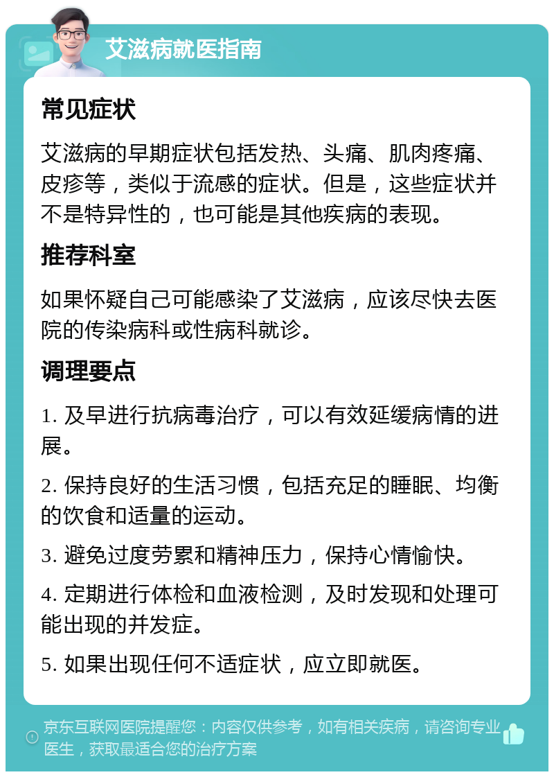 艾滋病就医指南 常见症状 艾滋病的早期症状包括发热、头痛、肌肉疼痛、皮疹等，类似于流感的症状。但是，这些症状并不是特异性的，也可能是其他疾病的表现。 推荐科室 如果怀疑自己可能感染了艾滋病，应该尽快去医院的传染病科或性病科就诊。 调理要点 1. 及早进行抗病毒治疗，可以有效延缓病情的进展。 2. 保持良好的生活习惯，包括充足的睡眠、均衡的饮食和适量的运动。 3. 避免过度劳累和精神压力，保持心情愉快。 4. 定期进行体检和血液检测，及时发现和处理可能出现的并发症。 5. 如果出现任何不适症状，应立即就医。