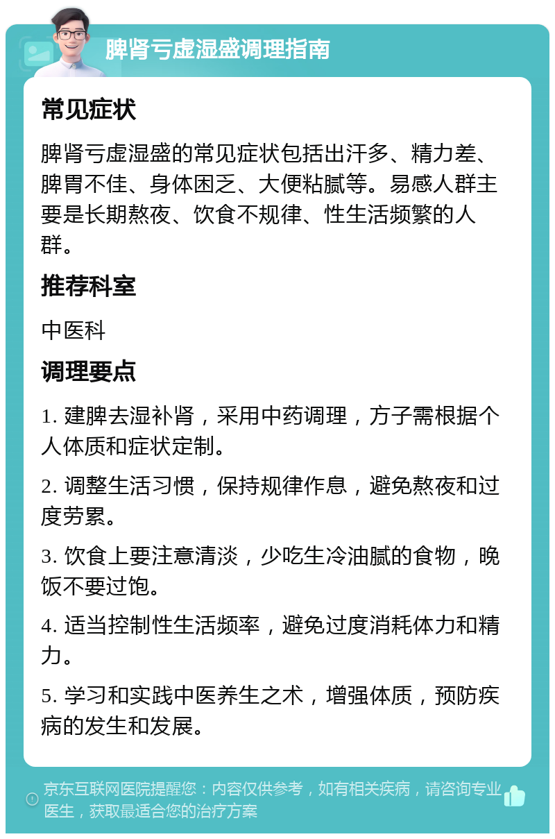 脾肾亏虚湿盛调理指南 常见症状 脾肾亏虚湿盛的常见症状包括出汗多、精力差、脾胃不佳、身体困乏、大便粘腻等。易感人群主要是长期熬夜、饮食不规律、性生活频繁的人群。 推荐科室 中医科 调理要点 1. 建脾去湿补肾，采用中药调理，方子需根据个人体质和症状定制。 2. 调整生活习惯，保持规律作息，避免熬夜和过度劳累。 3. 饮食上要注意清淡，少吃生冷油腻的食物，晚饭不要过饱。 4. 适当控制性生活频率，避免过度消耗体力和精力。 5. 学习和实践中医养生之术，增强体质，预防疾病的发生和发展。