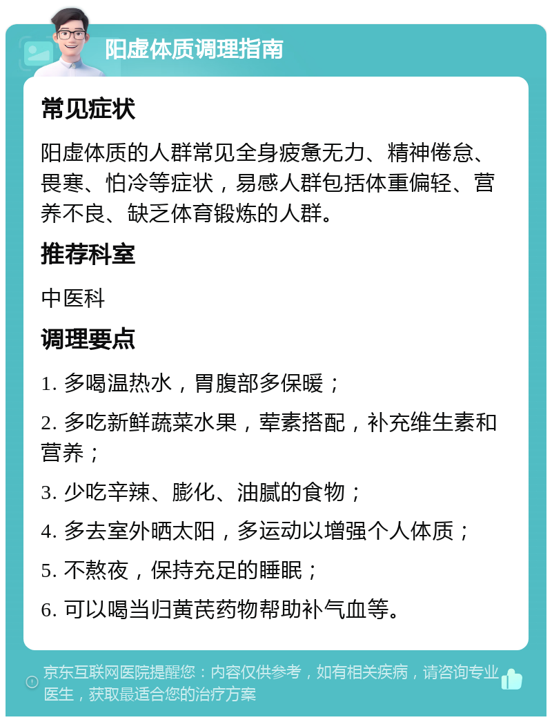 阳虚体质调理指南 常见症状 阳虚体质的人群常见全身疲惫无力、精神倦怠、畏寒、怕冷等症状，易感人群包括体重偏轻、营养不良、缺乏体育锻炼的人群。 推荐科室 中医科 调理要点 1. 多喝温热水，胃腹部多保暖； 2. 多吃新鲜蔬菜水果，荤素搭配，补充维生素和营养； 3. 少吃辛辣、膨化、油腻的食物； 4. 多去室外晒太阳，多运动以增强个人体质； 5. 不熬夜，保持充足的睡眠； 6. 可以喝当归黄芪药物帮助补气血等。