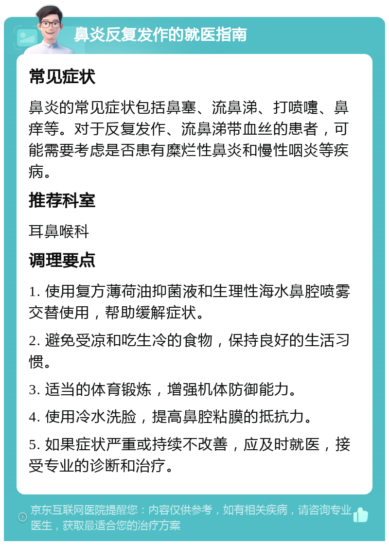 鼻炎反复发作的就医指南 常见症状 鼻炎的常见症状包括鼻塞、流鼻涕、打喷嚏、鼻痒等。对于反复发作、流鼻涕带血丝的患者，可能需要考虑是否患有糜烂性鼻炎和慢性咽炎等疾病。 推荐科室 耳鼻喉科 调理要点 1. 使用复方薄荷油抑菌液和生理性海水鼻腔喷雾交替使用，帮助缓解症状。 2. 避免受凉和吃生冷的食物，保持良好的生活习惯。 3. 适当的体育锻炼，增强机体防御能力。 4. 使用冷水洗脸，提高鼻腔粘膜的抵抗力。 5. 如果症状严重或持续不改善，应及时就医，接受专业的诊断和治疗。