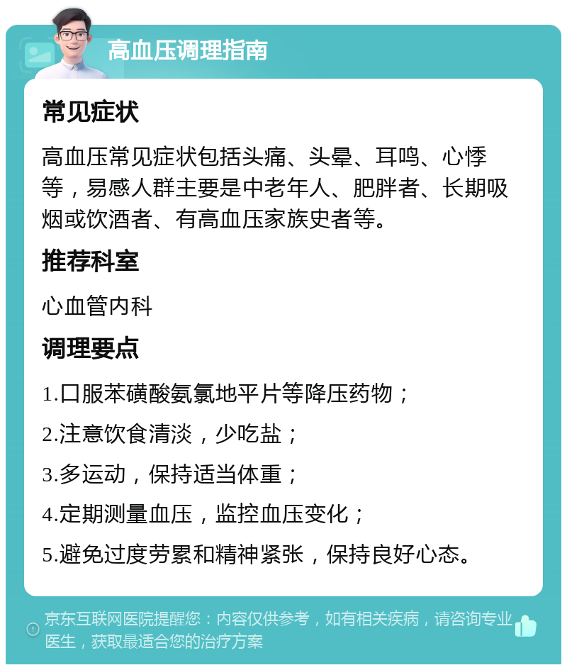 高血压调理指南 常见症状 高血压常见症状包括头痛、头晕、耳鸣、心悸等，易感人群主要是中老年人、肥胖者、长期吸烟或饮酒者、有高血压家族史者等。 推荐科室 心血管内科 调理要点 1.口服苯磺酸氨氯地平片等降压药物； 2.注意饮食清淡，少吃盐； 3.多运动，保持适当体重； 4.定期测量血压，监控血压变化； 5.避免过度劳累和精神紧张，保持良好心态。